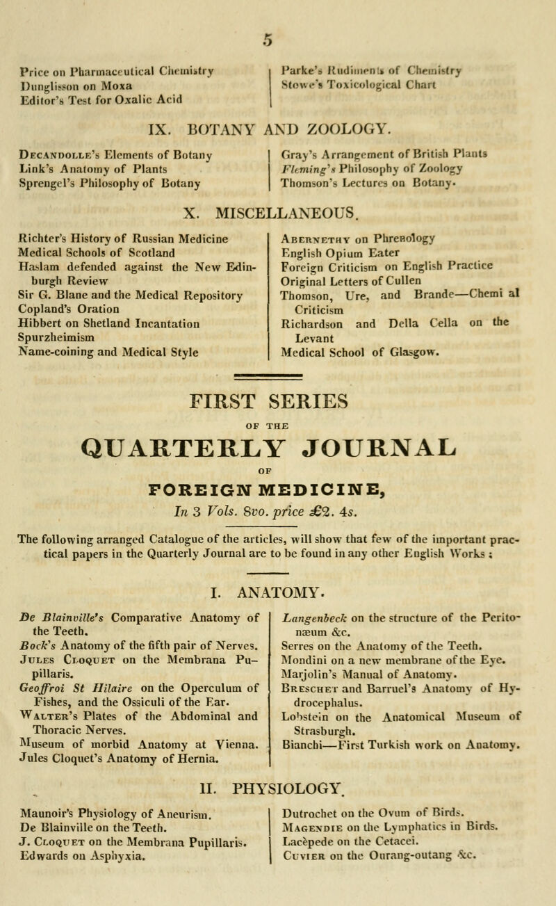 Price on Pharmaceutical Chemistry l)ungli?son on Moxa Editor's Test for Oxalic Acid Parke's Hodmen » of ( he ,,Mr\ Stowc's ToxicoUgieal Chart IX. BOTANY AM) ZOOLOGY. Decandolle's Elements of Botany Link's Anatomy of Plants Sprengcl's Philosophy of Botany Gray's Arrangement of British Plants Fleming's Philosophy of Zoology Thomson's Lectures on Botany. X. MISCELLANEOUS. Richter's History of Russian Medicine Medical Schools of Scotland Haslam defended against the New Edin- burgh Review Sir G. Blane and the Medical Repository Copland's Oration Hibbert on Shetland Incantation Spurzheimism Name-coining and Medical Style Abernethy on Phrenology English Opium Eater Foreign Criticism on English Practice Original Letters of Cullen Thomson, Ure, and Brande—Chemi al Criticism Richardson and Delia Cella on the Levant Medical School of Glasgow. FIRST SERIES OF THE QUARTERLY JOURNAL FOREIGN MEDICINE, In 3 Vols. Svo. price £2. 4s. The following arranged Catalogue of the articles, will show that few of the important prac- tical papers in the Quarterly Journal are to be found in any other English Works ; I. ANATOMY. Be Blainville's Comparative Anatomy of the Teeth. Bock's Anatomy of the fifth pair of Nerves. Jules Cloquet on the Membrana Pu- pillaris. Geoffroi St Hilaire on the Operculum of Fishes, and the Ossiculi of the Ear. Walter's Plates of the Abdominal and Thoracic Nerves. Museum of morbid Anatomy at Vienna. Jules Cloquet's Anatomy of Hernia. Langenbeck on the structure of the Perito- naeum &c. Serres on the Anatomy of the Teeth. Mondini on a new membrane of the Eye. Marjolin's Manual of Anatomy. Breschet and Barruel'9 Anatomy of Hy- drocephalus. Lobstein on the Anatomical Museum o{ Strasburgh. Bianchi—First Turkish work on Anatomy. II. PHYSIOLOGY Maunoir's Physiology of Aneurism. De Blainville on the Teeth. J. Cloqtjet on the Membrana Pupillaris. Edwards on Asphyxia. Dutrochet on the Ovum of Birds. Magendie on the Lymphatics in Birds. Lacepede on the Cetacei. Cuvier on the Ourang-outang 4c