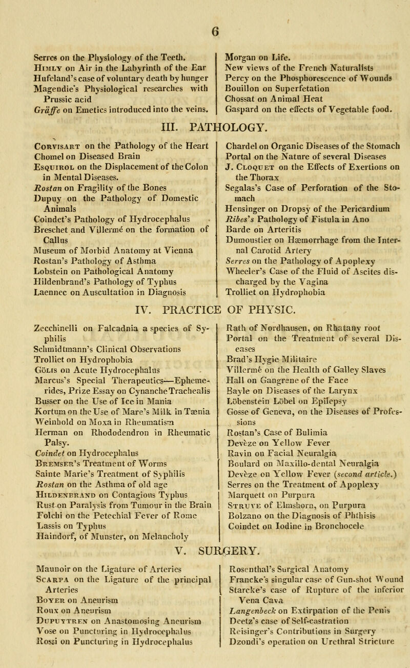 Series on the Physiology of the Teeth. Himly on Air in the Labyrinth of the Ear Hufeland's case of voluntary death by hunger Magendie's Physiological researches with Prussic acid Graffe on Emetics introduced into the veins. Morgan on Life. New views of the French Naturalists Percy on the Phosphorescence of Wounds Bouillon on Superfetation Chossat on Animal Heat Gaspard on the effects of Vegetable food. III. PATHOLOGY. Corvisart on the Pathology of the Heart Chomelon Diseased Brain Esquirol on the Displacement of the Colon in Mental Diseases. Rostan on Fragility of the Bones Dupuy on the Pathology of Domestic Animals Coindet's Pathology of Hydrocephalus Breschet and ViHerine on the formation of Callus Museum of Morbid Anatomy at Vienna Rostan's Pathology of Asthma Lobstein on Pathological Anatomy Hildenbrand's Pathology of Typhus Laennec on Auscultation in Diagnosis Chardel on Organic Diseases of the Stomach Portal on the Nature of several Diseases J. Cloquet on the Effects of Exertions on the Thorax Segalas's Case of Perforation of the Sto- mach Hensinger on Dropsy of the Pericardium Ribes's Pathology of Fistula in Ano Barde on Arteritis Dumoustier on Haemorrhage from the Inter- nal Carotid Artery Serres on the Pathology of Apoplexy Wheeler's Case of the Fluid of Ascites dis- charged by the Vagina Trolliet on Hydrophobia IV. PRACTICE OF PHYSIC. Zecchinelli on Falcadnia a species of Sy- philis Schmidtmann's Clinical Observations Trolliet on Hydrophobia GoLrs on Acute Hydrocephalus Marcus's Special Therapeutics—Epheme- rides, Prize Essay on CynancheTrachealis Busser on the LTse of Ice in Mania Kortum on the Use of Mare's Milk in Taenia Weinbold on Moxa in Rheumatism Herman on Rhododendron in Rheumatic Palsy. Coindet on Hydrocephalus Bremser's Treatment of Worms Sainte Marie's Treatment of Syphilis Rostan on the Asthma of old age Hildenbrand on Contagious Typhus Ruston Paralysis from Tumour in the Brain Folchi on the Petechial Fever of Rome Lassis on Typhus Haindorf, of Munster, on Melancholy Rath of Nordhausen, on Rhatany root Portal on the Treatment of several Dis- eases Brad's Hygie Militaire Villerme on the Health of Galley Slaves Hall on Gangrene of the Face Bayle on Diseases of the Larynx Lobenstein Lobei on Epileps}r Gosse of Geneva, on the Diseases of Profes- sions Rostan's Case of Bulimia Deveze on Yellow Fever Ravin on Facial Neuralgia Boulard on Maxillo-dental Neuralgia Deveze on Yellow Fever (second article.) Serres on the Treatment of Apoplexy Marquett on Purpura Struve of Elmshorn, on Purpura Bolzano on the Diagnosis of Phthisis Coindet on Iodine in Bronchocele V. SURGERY. Maunoiron the Ligature of Arteries Scarpa on the Ligature of the principal Arteries Boyer on Aneurism Ronx on Aneurism Duputtren on Anastomosing Aneurism Vose on Puncturing in Hydrocephalus Rossi on Puncturing in Hydrocephalus Rosenthal's Surgical Anatomy Franckes singular case of Gun-shot Wound Starcke's case of Rupture of the inferior Vena Cava Langenbeck on Extirpation of the Penis Deetz's case of Self-castration Reisinger's Contributions in Surgery Dzondi's operation on Urethral Stricture