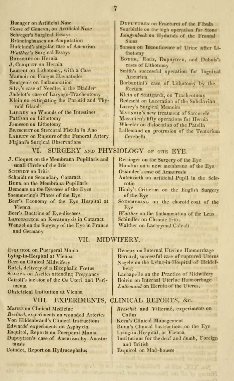 Buenger on Artificial Nose G<MSe of (iciicv.'i, on Atlilicial \ose Schrrger's Snrgfcal I Brftnninghauseii on Amputation Hufelaodt singular case af Aneurism TValther's Surgical Essays Bresciietou Hernia J. Cloquet on Hernia Laurent on Lithotomy, with a Case Maunoir on Fungus Haematodes Bourgeois on Inflammation Silvy's case of Needles in the Bladder Jadelot's case of Laryngo-Tracheotomy Klein on extirpating the Parotid and Thy- roid Glands Larrey on Wounds of the Intestines Pattison on Lithotomy Jameson on Lithotomy BaESCHETon Stercoral Fistula in A no Larrey on Rupture of the Femoral Artery I)r n ^ rRI s Bourbielle on the high opewpfrm fa Lan<rrnf>e< k on II\ .latui- of t>>e I roiitul >mu- San-on on Incontiiierire of l.ri:..- afn-r Li- thotomy ■ 'Jonx, Duptijtren, and Dabofrt cases <>f Lithotomy Smith's successful operation for I Aneurism Barbantini's ca,c of Litaol Rectum Klein of Stutt°;ardt, on Trarh-ofomv Bedeschi on Laceration of the Subclavian Larrey's Surgiral Memoirs Mai noir's new treatment of Sara Massalien's fifty operations for Hernia >Vh< eler on dislocation of the Patella Lallemand on protrusion of the Tentorium Cerebclli Flajani's Surgical Observations VI. SURGERY and PHYSIOLOGY of the EYE. J. Cloquet on theMembrana Pupillaris and small Circle of the Iris Schmidt on Iritis Schmidt on Secondary Cataract Beer on the Membrana Pupillaris Demours on the Diseases of the Eyes Soemmering's Plates of the Eye Beer's Economy of the Eye Hospital at Vienna Beer's Doctrine of Eye-diseases Lang em beck on Keratonyxis in Cataract Wenzel on the Surgery of the Eye in France and Germany VII. MIDWIFERY. Reisinger on the Surgery of the Eye Mondini on a new membrane of the Ej] ! Osiander's case of Amaurosis Autenrieth on artificial Pupil in th - rotic Himly's Criticism on the English Surgery of the Eye Soemmering on the choroid coat of the Eye Walther on the Inflammation of the Lens Schindlcr on Chronic Iritis Walther on Lachrymal Caiculi Esquirol on Puerperal Mania Lying-in-Hospital at Vienna Beer on Clinical Midwifery Ratel, delivery of a Bicephalic Foetus Scarpa on Ascites attending Pregnancy Cairoli's incision of the Os Uteri and Pen- nant rn Obstetrical Institution at Vienna VIII. EXPERIMENTS, Marcus on Clinical Medicine Beclard, experiments on wounded Arteries Von Hildenbrand's Clinical Instructions Edwards' experiments on Asphyxia Esquirol, Reports on Puerperal Mania Dupuytren's case of Aneurism by Anasto- mosis Coindet, Report on Hydrocephalus Deneux on Internal Uterine Hemorrhage Bernard, successful case of ruptured I tern* Nagele on the Lying-in-Hospital of Heidel- berg Lachapcdle on the Practice of Midwifery Boivin on Internal Uterine H emorrhage Lallemand on Hernia of the Uterus. CLINICAL REPORTS, &c. lircsrhrt and Villerme, experiments on Callus Kern's Clinical Management Beer's Clinical Instructions on the I've Lying-in-Hospital, at Vienna Institutions for the deaf and dumb, Foreign and British Esquirol on Mad-houses