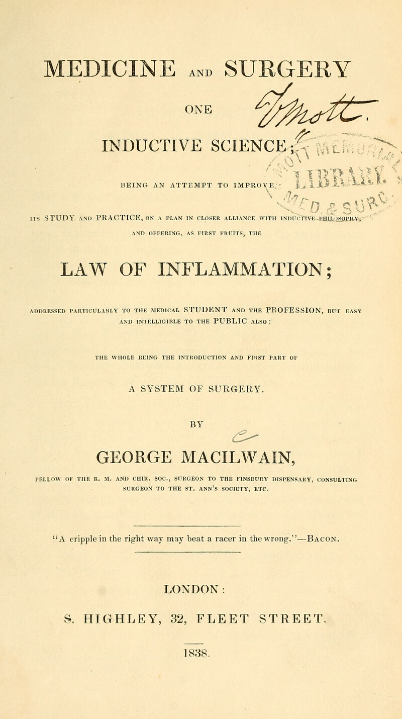 MEDICINE AND SURGERY ONE INDUCTIVE SCIENC^^'f^itiViU;^, BEING AN ATTEMPT TO IMPROVE,' |^. ITS STUDY AND PRACTICE, on a i'lan in closer alliance with iNDUcnv&-r4iijt,i2sppji.Vj AND OFFERING, AS FIRST FRUITS, THE LAW OF INFLAMMATION; ADDRESSED PARTICULARLY TO THE MEDICAL STUDENT AND THE PROFESSION, BUT EASY AND INTELLIGIBLE TO THE PUBLIC ALSO : THE WHOLE BEING THE INTRODUCTION AND FIHST PART OF A SYSTEM OF SURGERY. BY GEORGE MACILWAIN, FELLOW OF THR R. M. AND CHIU. SOC, SURGEON TO THE FINSBURY DISPENSARY, CONSULTING SURGEON TO THE ST. ANN'S SOCIETY, ETC. A cripple in the right way may beat a racer in the wrong.—Bacon. LONDON: S. HIGHLEY, 32, FLEET STREET. 1838.