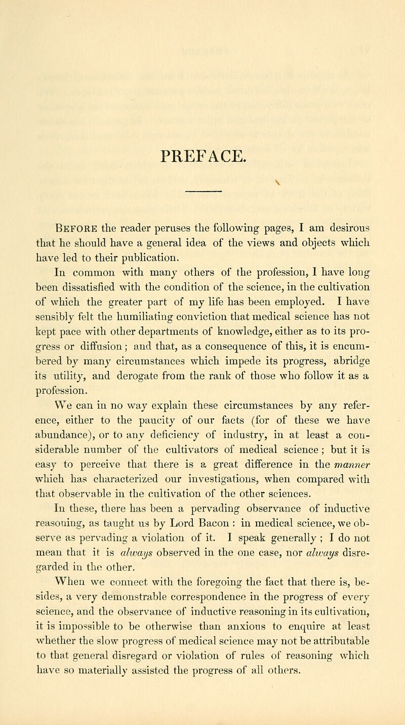 PREFACE. Before the reader peruses the following pages, I am desirous that he should have a general idea of the views and objects which have led to their publication. In common with many others of the profession, 1 have long been dissatisfied with the condition of the science, in the cultivation of which the greater part of my life has been employed. I have sensibly felt the humiliating conviction that medical science has not kept pace with other departments of knowledge, either as to its pro- gress or diffusion; and that, as a consequence of this, it is encum- bered by many circumstances which impede its progress, abridge its utility, and derogate from the rank of those who follow it as a profession. We can in no way explain these circumstances by any refer- ence, either to the paucity of our facts (for of these we have abundance), or to any deficiency of industry, in at least a con- siderable number of the cultivators of medical science ; but it is easy to perceive that there is a great difference in the manner which has characterized our investigations, when compared with that observable in the cultivation of the other sciences. In these, there has been a pervading observance of inductive reasoning, as taught us by Lord Bacon : in medical science, we ob- serve as pervading a violation of it. I speak generally ; I do not mean that it is always observed in the one case, nor ahvat/s disre- garded in the other. When we connect with the foregoing the fact that there is, be- sides, a very demonstrable correspondence in the progress of every science, and the observance of inductive reasoning in its cultivation, it is impossible to be otherwise than anxious to enquire at least whether the slow progress of medical science may not be attributable to that general disregard or violation of rules of reasoning which have so materially assisted the progress of all others.