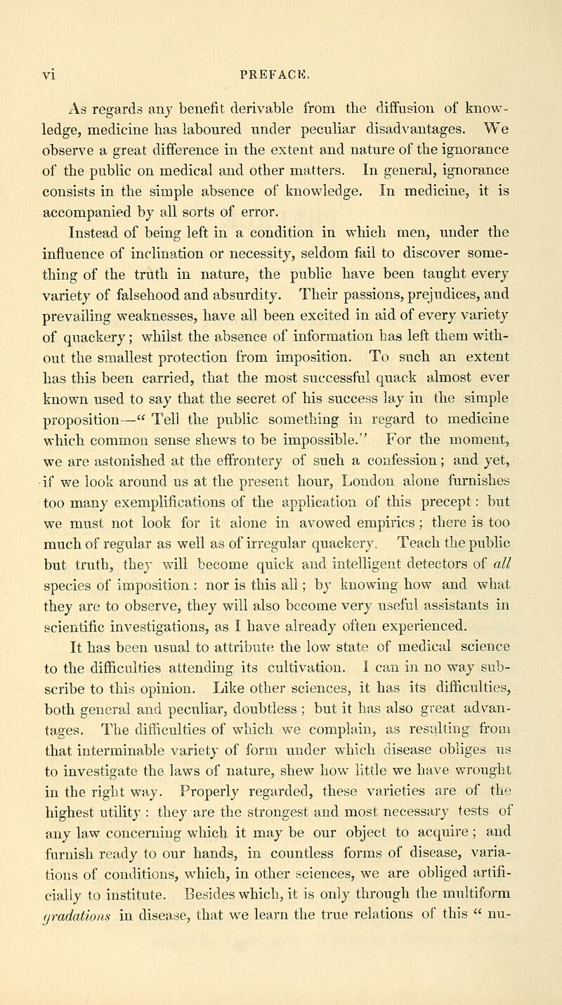 As regards any benefit derivable from the diffusion of know- ledge, medicine has laboured under peculiar disadvantages. We observe a great difference in the extent and nature of the ignorance of the public on medical and other matters. In general, ignorance consists in the simple absence of knowledge. In medicine, it is accompanied by all sorts of error. Instead of being left in a condition in which men, under the influence of inclination or necessity, seldom fail to discover some- thing of the truth in nature, the public have been taught every variety of falsehood and absurdity. Their passions, prejudices, and prevailing weaknesses, have all been excited in aid of every variety of quackery; whilst the absence of information has left them with- out the smallest protection from imposition. To such an extent has this been carried, that the most successful quack almost ever known used to say that the secret of his success lay in the simple proposition— Tell the public something in regard to medicine which common sense shews to be impossible. For the moment, we are astonished at the effrontery of such a confession; and yet, if v/e look around us at the present hour, London alone furnishes too many exemplifications of the application of this precept: but we must not look for it alone in avowed empirics; there is too much of regular as well as of irregular quackery. Teach the public but truth, they will become quick and intelligent detectors of all species of imposition : nor is this all; by knowing how and what they are to observe, they will also become very useful assistants in scientific investigations, as I have already often experienced. It has been usual to attribute the low state of medical science to the difficulties attending its cultivation. 1 can in no way sub- scribe to this opinion. Like other sciences, it has its difficulties, both general and peculiar, doubtless ; but it has also great advan- tages. The difficulties of which we complain, as resulting from that interminable variety of form under which disease obliges us to investigate the laws of nature, shew how little we have wrought in the right way. Properly regarded, these varieties are of the highest utility : they are the strongest and most necessary tests of any law concerning which it may be our object to acquire; and furnish ready to our hands, in countless forms of disease, varia- tions of conditions, which, in other sciences, we are obliged artifi- cially to institute. Besides which, it is only through the multiform (jradatioas in disease, that we learn the true relations of this  nu-