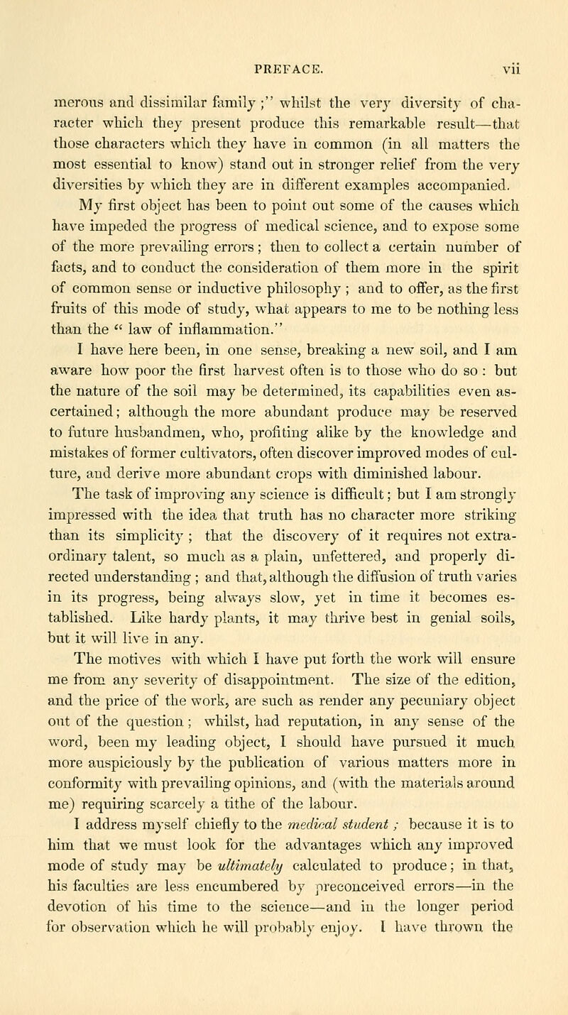 merous and dissimilar family ; whilst the very diversity of cha- racter which they present produce this remarkable result—that those characters which they have in common (in all matters the most essential to know) stand out in stronger relief from the very diversities by which they are in different examples accompanied. My first object has been to point out some of the causes which have impeded the progress of medical science, and to expose some of the more prevailing errors ; then to collect a certain number of facts, and to conduct the consideration of them more in the spirit of common sense or inductive philosophy ; and to offer, as the first fruits of this mode of study, what appears to me to be nothing less than the  law of inflammation. I have here been, in one sense, breaking a new soil, and I am aware how poor the first harvest often is to those who do so : but the nature of the soil may be determined, its capabilities even as- certained ; although the more abundant produce may be reserved to future husbandmen, who, profiting alike by the knowledge and mistakes of former cultivators, often discover improved modes of cul- ture, and derive more abundant crops with diminished labour. The task of improving any science is difficult; but I am strongly impressed with the idea that truth has no character more striking than its simplicity ; that the discovery of it requires not extra- ordinary talent, so much as a plain, unfettered, and properly di- rected understanding ; and that, although the diffusion of truth varies in its progress, being always slow, yet in time it becomes es- tablished. Like hardy plants, it may thrive best in genial soils, but it will live in any. The motives with which I have put forth the work will ensure me fi-om any severity of disappointment. The size of the edition, and the price of the work, are such as render any pecuniary object out of the question; whilst, had reputation, in any sense of the word, been my leading object, I should have pursued it much more auspiciously by the publication of various matters more in conformity with prevailing opinions, and (with the materials around me) requiring scarcely a tithe of the labour. I address myself chiefly to the medical student ; because it is to him that we must look for the advantages which any improved mode of study may be ultimately calculated to produce; in that, his faculties are less encumbered by preconceived errors—in the devotion of his time to the science—and in the longer period for observation which he will probably enjoy. I have thrown the