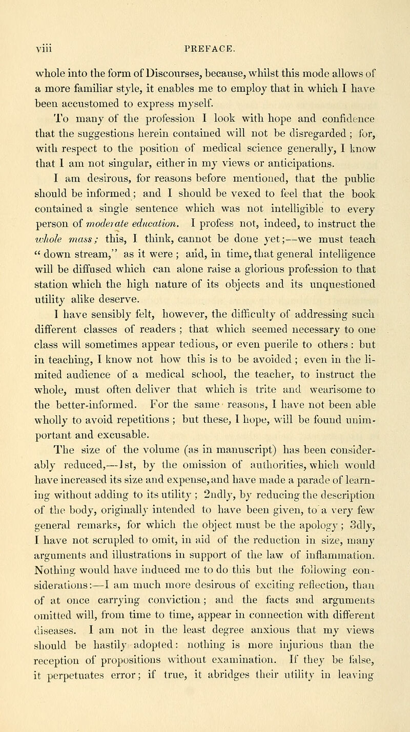 whole into the form of Discourses, because, whilst this mode allows of a more familiar style, it enables me to employ that in which I have been accustomed to express myself. To many of the profession I look with hope and confidence that the suggestions herein contained will not be disregarded ; for, with respect to the position of medical science generally, I know that 1 am not singular, either in my views or anticipations. I am desirous, for reasons before mentioned, that the public should be informed; and I should be vexed to feel that the book contained a single sentence which was not intelligible to every person of moderate education. I profess not, indeed, to instruct the whole mass; this, J. think, cannot be done yet;—we must teach  down stream, as it were ; aiid, in time, that general intelligence will be diffused which can alone raise a glorious profession to that station which the high nature of its objects and its unquestioned utility alike deserve. I have sensibly felt, however, the difficulty of addressing such different classes of readers ; that which seemed necessary to one class will sometimes appear tedious, or even puerile to others : but in teaching, I know not how this is to be avoided ; even in the li- mited audience of a medical school, the teacher, to instruct the whole, must often deliver that which is trite and wearisome to the better-informed. For the same reasons, I have not been able wholly to avoid repetitions ; but these, 1 hope, will be found unijn- portant and excusable. The size of the volume (as in manuscript) has been consider- ably reduced,— 1st, by the omission of authorities, which would have increased its size and expense, and have made a parade of learn- ing without adding to its utility ; 2ndly, by reducing the description of the body, originally intended to have been given, to' a very few general remarks, for which the object must be the apology ; 3dly, I have not scrupled to omit, in aid of the reduction in size, many arguments and illustrations in support of the law of inflammation. Nothing would have induced me to do this but the following con- siderations:—I am much more desirous of exciting reflection, than of at once carrying conviction; and the facts and arguments omitted will, i'rom time to time, appear in connection with different diseases. I am not in the least degree anxious that my views should be hastily adopted: nothing is more injurious than the reception of propositions without examination. If they be false, it perpetuates error; if true, it abridges their utility in leaving