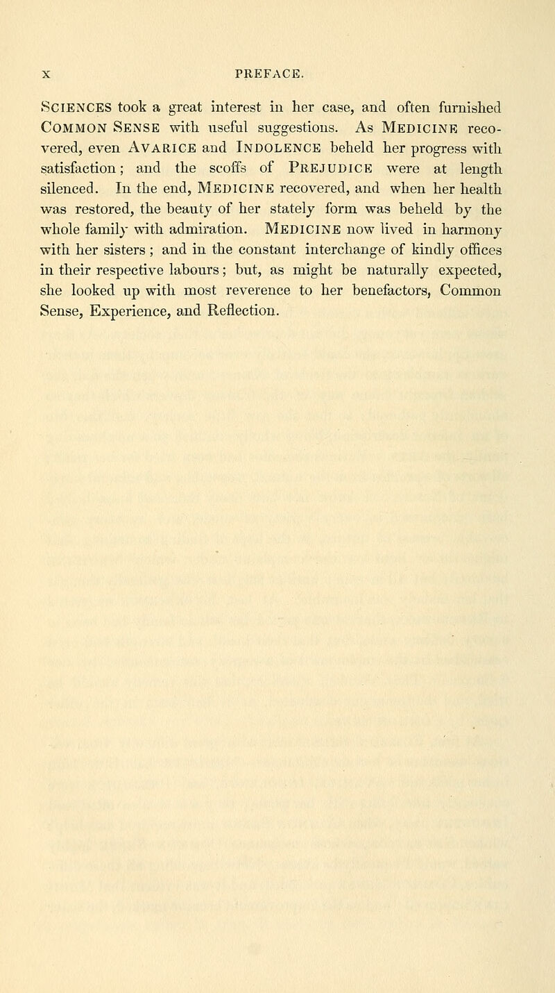 Sciences took a great interest in her case, and often furnished Common Sense with useful suggestions. As Medicine reco- vered, even Avarice and Indolence beheld her progress with satisfaction; and the scoffs of Prejudice were at length silenced. In the end. Medicine recovered, and when her health was restored, the beauty of her stately form was beheld by the whole family with admiration. Medicine now lived in harmony with her sisters ; and in the constant interchange of kindly offices in their respective labours; but, as might be naturally expected, she looked up with most reverence to her benefactors, Common Sense, Experience, and Reflection.