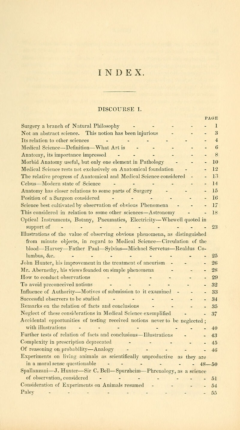 INDEX. DISCOURSE I. PAGE Surgery a branch of Natural Philosophy - - - - - 1 Not an abstract science. This notion has been injurious - - - 3 Its relation to other sciences - .... - 4 Medical Science—Definition—What Art is - - - - - 6 Anatomy, its importance impressed - - - - - - 8 Morbid Anatomy useful, but only one element in Pathology - - - 10 Medical Science rests not exclusively on Anatomical foundation - - 12 The relative progress of Anatomical and Medical Science considered - - 13 Celsus—Modern state of Science - - - - --14 Anatomy has closer relations to some parts of Surgery - - - 15 Position of a Surgeon considered - - - - - - 16 Science best cultivated by observation of obvious Phenomena - - - 17 This considered in relation to some other sciences—Astronomy - - 18 Optical Instruments, Botany, Pneumatics, Electricity—Whewell quoted in support of- - - - - - ---23 Illustrations of the value of observing obvious phenomena, as distinguished fiom minute objects, in regard to Medical Science—Circulation of the blood—Harvey—Father Paul—Sylvius—Michael Servetus—Realdus Co- lumbus, &c. - - - - - - --25 John Hunter, his improvement in the treatment of aneurism - - - 26 Mr. Abernethy, his views founded on simple phenomena - - - 28 How to conduct observations - - - - - - 29 To avoid preconceived notions - - - - - - 32 Influence of Authority—Motives of submission to it examined - - - 33 Successful observers to be studied - - - - . . 34 Remarks on the relation of facts and conclusions - - - . 35 Neglect of these considerations in Medical Science exemplified - - 37 Accidental opportunities of testing received notions never to be neglected; with illustrations - - - - - --.40 Further tests of relation of facts and conclusions—Illustrations - - 43 Complexity in prescription deprecated - - - . . 45 Of reasoning on probabiUty—Analogy - - - - - 46 Experiments on living animals as scientifically unproductive as they are in a moral sense questionable - - - - - - 48—50 Spallanzani—J. Hunter—Sir C. Bell—Spurzheim—Phrenology, as a science of observation, considered - - - - --.51 Consideration of Experiments on Animals resumed - - . . 54 Paley - - - - . . . . .55