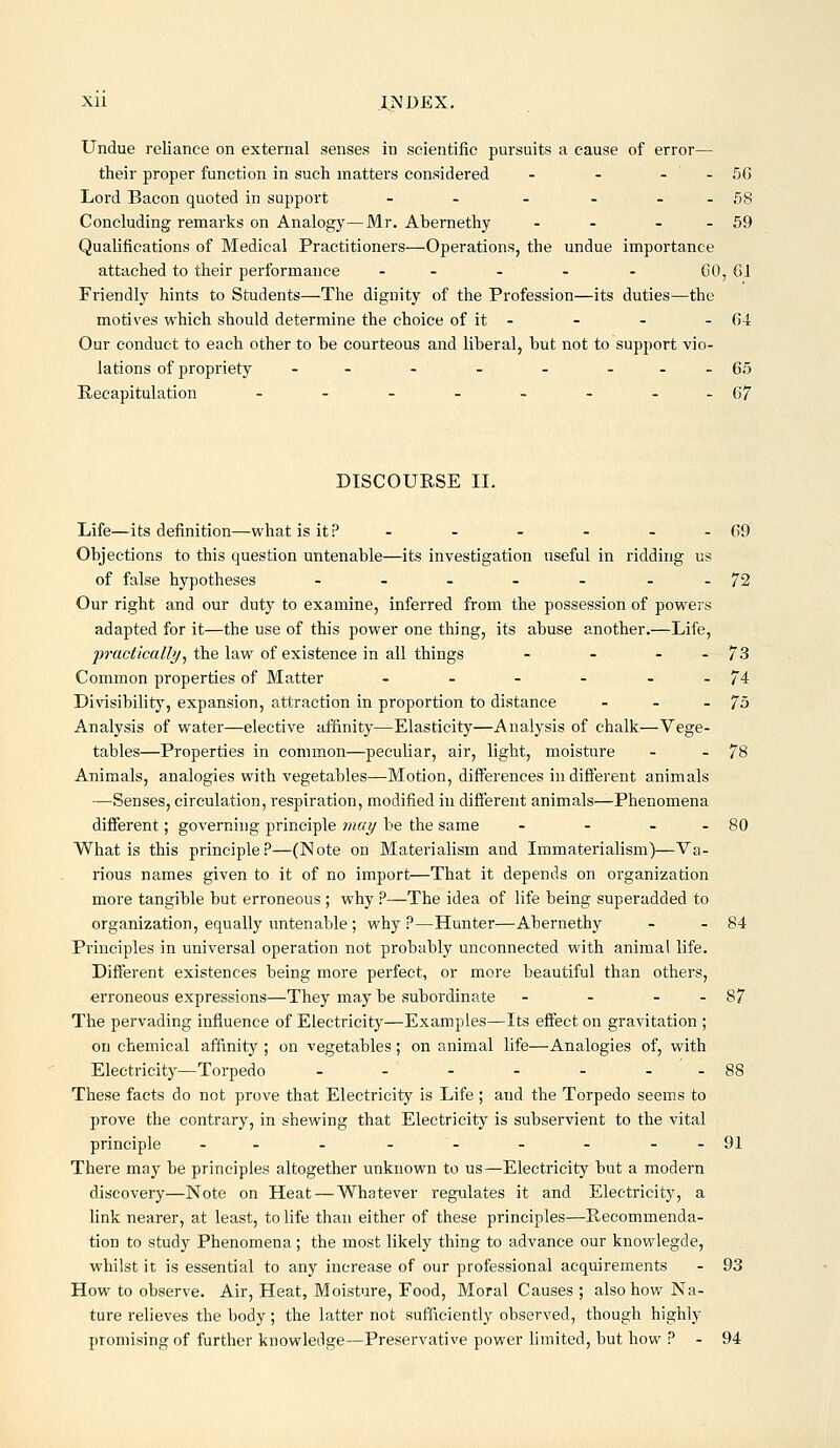 Undue reliance on external senses in scientific pursuits a cause of error— their proper function in such matters considered - - - - 56 Lord Bacon quoted in support - - - - . - 58 Concluding remarks on Analogy—Mr. Abernethy - - - - 59 Qualifications of Medical Practitioners—Operations, the undue importance attached to their performance ..... CO, Gl Friendly hints to Students—The dignity of the Profession—its duties—the motives which should determine the choice of it - - - - 04 Our conduct to each other to be courteous and liberal, but not to support vio- lations of propriety -- -- - ...65 Recapitulation - - - - - - .-67 DISCOURSE II. Life—its definition—-what is it? - . - - - . 69 Objections to this question untenable—its investigation useful in ridding us of false hypotheses . - . - - --72 Our right and our duty to examine, inferred from the possession of powers adapted for it—the use of this power one thing, its abuse another.—Life, practically^ the law of existence in all things - - - . 73 Common properties of Matter . . - - - - 74 Divisibility, expansion, attraction in proportion to distance - - -75 Analysis of water—elective affinity—Elasticity—Analysis of chalk—Vege- tables—Properties in common—peculiar, air, light, moisture - - 78 Animals, analogies with vegetables—Motion, differences indifferent animals —Senses, circulation, respiration, modified in different animals—Phenomena different; governing principle may be the same - - - . 80 What is this principle?—(Note on Materialism and Immaterialism)—Va- rious names given to it of no import—That it depends on organization more tangible but erroneous ; why ?—The idea of life being superadded to organization, equally untenable ; why?—Hunter—Abernethy . - 84 Principles in universal operation not probably unconnected with animal life. Different existences being more perfect, or more beautiful than others, erroneous expressions—They may be subordinate - - - - 87 The pervading influence of Electricity—Examples—Its effect on gravitation ; on chemical affinity ; on vegetables; on animal life—Analogies of, with Electricity—Torpedo . - - - - --88 These facts do not prove that Electricity is Life ; and the Torpedo seems to prove the contrary, in shewing that Electricity is subservient to the vital principle -- - - - - - -.91 There may be principles altogether unknown to us—Electricity but a modern discovery—Note on Heat — Whatever regulates it and Electricity, a link nearer, at least, to life than either of these principles—Recommenda. tion to study Phenomena; the most likely thing to advance our knowlegde, whilst it is essential to any increase of our professional acquirements - 93 How to observe. Air, Heat, Moisture, Food, Moral Causes ; also how Na- ture relieves the body ; the latter not sufficiently observed, though highly promising of further knowledge—Preservative power limited, but how ? - 94