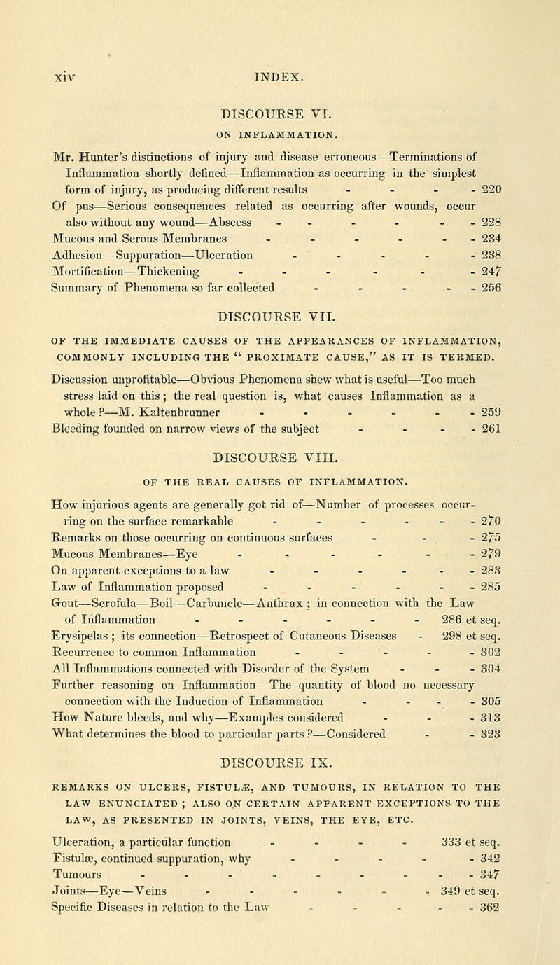 DISCOURSE VI. ON INFLAMMATION. Mr. Hunter's distinctions of injury and disease erroneous—Terminations of Inflammation shortly defined—Inflammation as occurring in the simplest form of injury, as producing different results - - . - 220 Of pus—Serious consequences related as occurring after wounds, occur also without any wound—Abscess - - - - - - 228 Mucous and Serous Membranes - - - - - - 234 Adhesion—Suppuration—Ulceration - ' - - - - 238 Mortification—Thickening . . . . . . 247 Summary of Phenomena so far collected - - - - - 256 DISCOURSE VII. OP THE IMMEDIATE CAUSES OF THE APPEARANCES OF INFLAMMATION, COMMONLY INCLUDING THE  PROXIMATE CAUSE, AS IT IS TERMED. Discussion unprofitable—Obvious Phenomena shew what is useful—Too much stress laid on this; the real question is, what causes Inflammation as a whole ?—M. Kaltenbrunner ...._. 259 Bleeding founded on narrow views of the subject - ... 261 DISCOURSE VIII. OF THE REAL CAUSES OF INFLAMMATION. How injurious agents are generally got rid of—Number of processes occur. ring on the surface remarkable - - - ... 270 Remarks on those occurring on continuous surfaces ... 275 Mucous Membranes—Eye - - - - ... 279 On apparent exceptions to a law - - - ... 283 Law of Inflammation proposed - - - - - - 285 Gout—Scrofula—Boil—Carbuncle—Anthrax ; in connection with the Law of Inflammation ...... 286 et seq. Erysipelas ; its connection—Retrospect of Cutaneous Diseases - 298 et seq. Recurrence to common Inflammation - - - - - 302 All Inflammations connected with Disorder of the System ... 304 Further reasoning on Inflammation—The quantity of blood no necessary connection with the Induction of Inflammation -  ,  ^^^ How Nature bleeds, and why—Examples considered ... 313 What determines the blood to particular parts ?—Considered - - 323 DISCOURSE IX. REMARKS ON ULCERS, FISTULA, AND TUMOURS, IN RELATION TO THE LAW ENUNCIATED ; ALSO ON CERTAIN APPARENT EXCEPTIONS TO THE LAW, AS PRESENTED IN JOINTS, VEINS, THE EYE, ETC. Ulceration, a particular function .... 333 et seq. Fistulse, continued suppuration, why ..... 342 Tumours ......... 347 Joints—Eye-—Veins ...... 349 et seq. Specific Diseases in relation to the Law - - . . _ 362