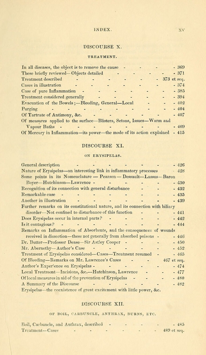 DISCOURSE X. TREATMENT. In all diseases, the object is to remove the cause . - . - 369 These briefly reviewed—Objects detailed - - ... 371 Treatment described ...... 373 et seq. Cases in illustration ..... . . 374 Case of pure Inflammation - - - - - - - 385 Treatment considered generally - - - - - - 394 Evacuation of the Bowels ;—Bleeding, General—Local - - - 402 Purging ...-.-... 404 Of Tartrate of Antimony, &c. ...... 407 Of measures applied to the surface—Blisters, Setons, Issues—Warm and Vapour Baths - ...-.-. 409 Of Mercury in Inflammation—its power—the mode of its action explained - 415 DISCOURSE XI. ON ERYSIPELAS. General description ....... 426 Nature of Erysipelas—an interesting link in inflammatory processes • 428 Some points in its Nomenclature—Pearson—Dessault—Lassus—Baron Boyer—Hutchinson—Lawrence ...... 430 Recognition of its connection with general disturbance ... 432 Remarkable case .-..-... 435 Another in illustration ....... 439 Further remarks on its constitutional nature, and its connection with biliary disorder—Not confined to disturbance of this function ... 441 Does Erysipelas occur in internal parts ? - - - . - 442 Is it contagious ?..--.--- 444 Remarks on Inflammation of Absorbents, and the consequences of wounds received in dissection—these not generally from absorbed poisons - - 446 Dr. Butter—Professor Dease—Sir Astley Cooper - - - . 450 Mr. Abernethy—Author's Case ---... 452 Treatment of Erysipelas considered—Cases—Treatment resumed - - 465 Of Bleeding—Remarks on Mr. Lawrence's Cases - - 467 et seq. Author's Experience on Erysipelas ...... 474 Local Treatment—Incisions, &c.—Hutchinson, Lawrence - - - 477 Of local measures in aid of the prevention of Erysipelas - . . -480 A Summary of the Discourse ...... 482 Erysipelas—the coexistence of great excitement with little power, &c. DISCOURSE XIL OF BOIL, CARBUNCLE, ANTHRAX, BURNS, ETC. Boil, Carbuncle, and Anthrax, described ..... 485 Treatment—Cases ... ... 489 et seq.
