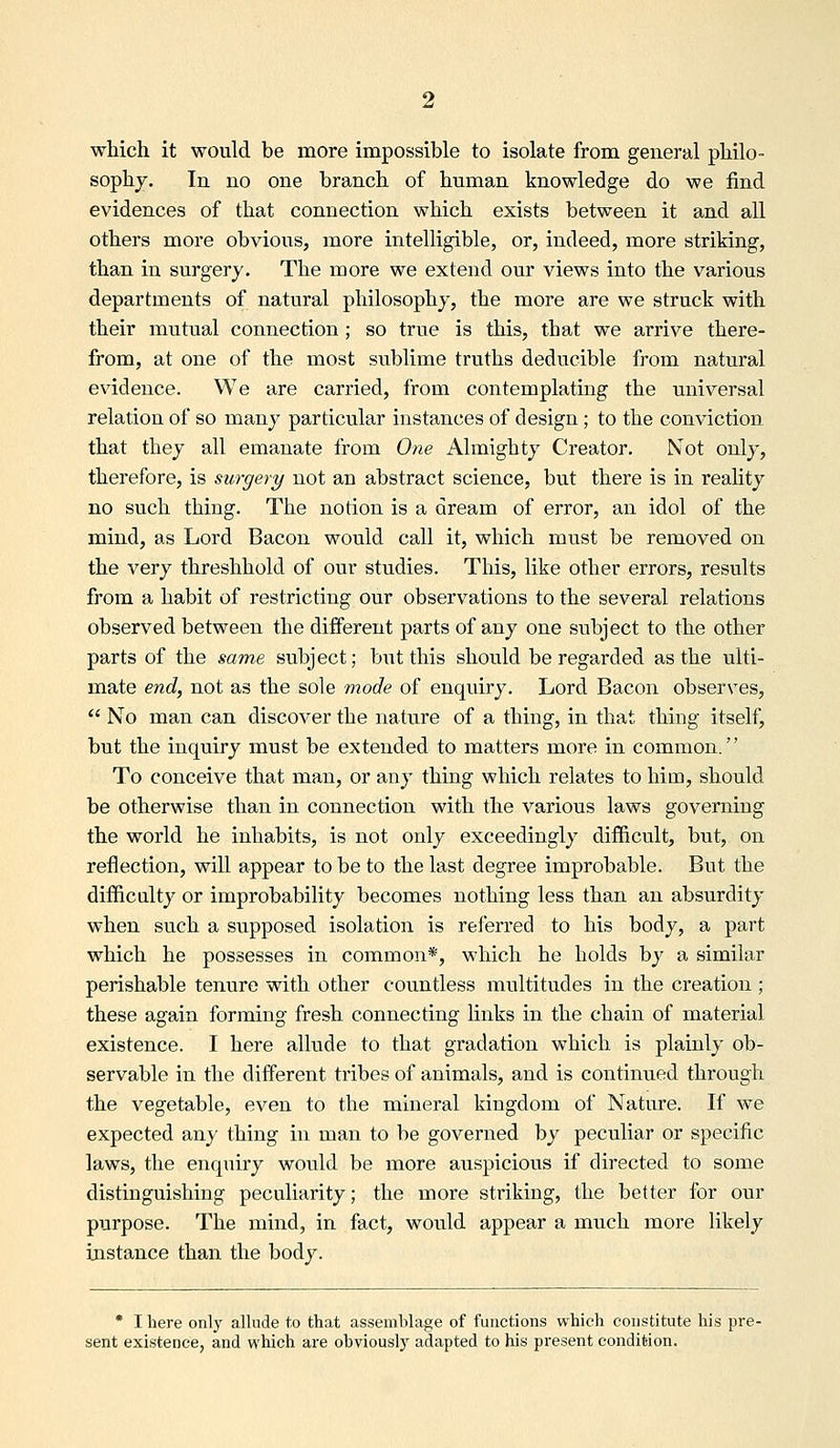 which it would be more impossible to isolate from general philo- sophy. In no one branch of human knowledge do we find evidences of that connection which exists between it and all others more obvious, more intelligible, or, indeed, more striking, than in surgery. The more we extend our views into the various departments of natural philosophy, the more are we struck with their mutual connection ; so true is this, that we arrive there- from, at one of the most siablime truths deducible from natural evidence. We are carried, from contemplating the universal relation of so many particular instances of design ; to the conviction that they all emanate from One Almighty Creator, Not only, therefore, is siorgery not an abstract science, but there is in reaUty no such thing. The notion is a dream of error, an idol of the mind, as Lord Bacon would call it, which must be removed on the very threshhold of our studies. This, like other errors, results from a habit of restricting our observations to the several relations observed between the different parts of any one subject to the other parts of the same subject; but this should be regarded as the ulti- mate end, not as the sole mode of enquiry. Lord Bacon observes,  No man can discover the nature of a thing, in that thing itself, but the inquiry must be extended to matters more in common. To conceive that man, or any thing which relates to him, should be otherwise than in connection with the various laws governing the world he inhabits, is not only exceedingly difficult, but, on reflection, will appear to be to the last degree improbable. But the difficulty or improbability becomes nothing less than an absurdity when such a supposed isolation is referred to his body, a part which he possesses in common*, which he holds by a similar perishable tenure with other countless multitudes in the creation; these again forming fresh connecting links in the chain of material existence. I here allude to that gradation which is plainly ob- servable in the different tribes of animals, and is continued through the vegetable, even to the mineral kingdom of Nature. If we expected any thing in man to be governed by peculiar or specific laws, the enquiry would be more auspicious if directed to some distinguishing peculiarity; the more striking, the better for our purpose. The mind, in fact, would appear a much more likely instance than the body. • I here only allude to that assemblage of functions which constitute his pre- sent existence, and which are obviously adapted to his present condition.