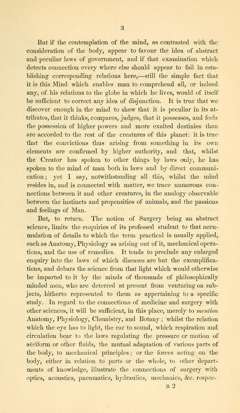 But if tlie contemplation of the mind, as contrasted with the consideration of the body, appear to favour the idea of abstract and peculiar laws of government, and if that examination which detects connection every where else should appear to fail in esta- bUsliing corresponding relations here,—still the simple fact that it is this Mind which enables man to comprehend all, or indeed any, of his relations to the globe in which he lives, would of itself be sufficient to correct any idea of disjunction. It is true that we discover enough in the mind to shew that it is peculiar in its at- tributes, that it thinks, compares, judges, that it possesses, and feels the possession of higher powers and more exalted destinies than are accorded to the rest of the creatures of this planet: it is true that the convictions thus arising from something in its own elements are confirmed by higher authority, and that, whilst the Creator has spoken to other things by laws only, he has spoken to the mind of man both in laws and by direct communi- cation ; }'et I say, notwithstanding all this, whilst the mind resides in, and is connected with matter, we trace numerous con- nections between it and other creatures, in the analogy observable between the instincts and propensities of animals, and the passions and feelings of Man. But, to retui'n. The notion of Surgery being an abstract science, limits the enquiries of its professed student to that accu- mulation of details to which the term practical is usually applied, such as Anatomy, Physiology as arising out of it, mechanical opera- tions, and the use of remedies. It tends to preclude any enlarged enquiry into the laws of which diseases are but the exemplifica- tions, and debars the science from that light which would otherwise be imparted to it by the minds of thousands of philosophically minded men, who are deterred at present from venturing on sub- jects, hitherto represented to them as appertaining to a specific study. In regard to the connections of medicine and surgery with other sciences, it will be sufficient, in this place, merely to mention Anatomy, Physiology, Chemistry, and Botany ; whilst the relation which the eye has to light, the ear to sound, which respiration and circulation bear to the laws regulating the pressure or motion of aeriform or other fluids, the mutual adaptation of various parts of the body, to mechanical principles; or the forces acting on the body, either in relation to parts or the whole, to other depart- ments of knowledge, illustrate the connections of surgery with optics, acoustics, pneumatics, hydraulics, mechanics, &c. respec-