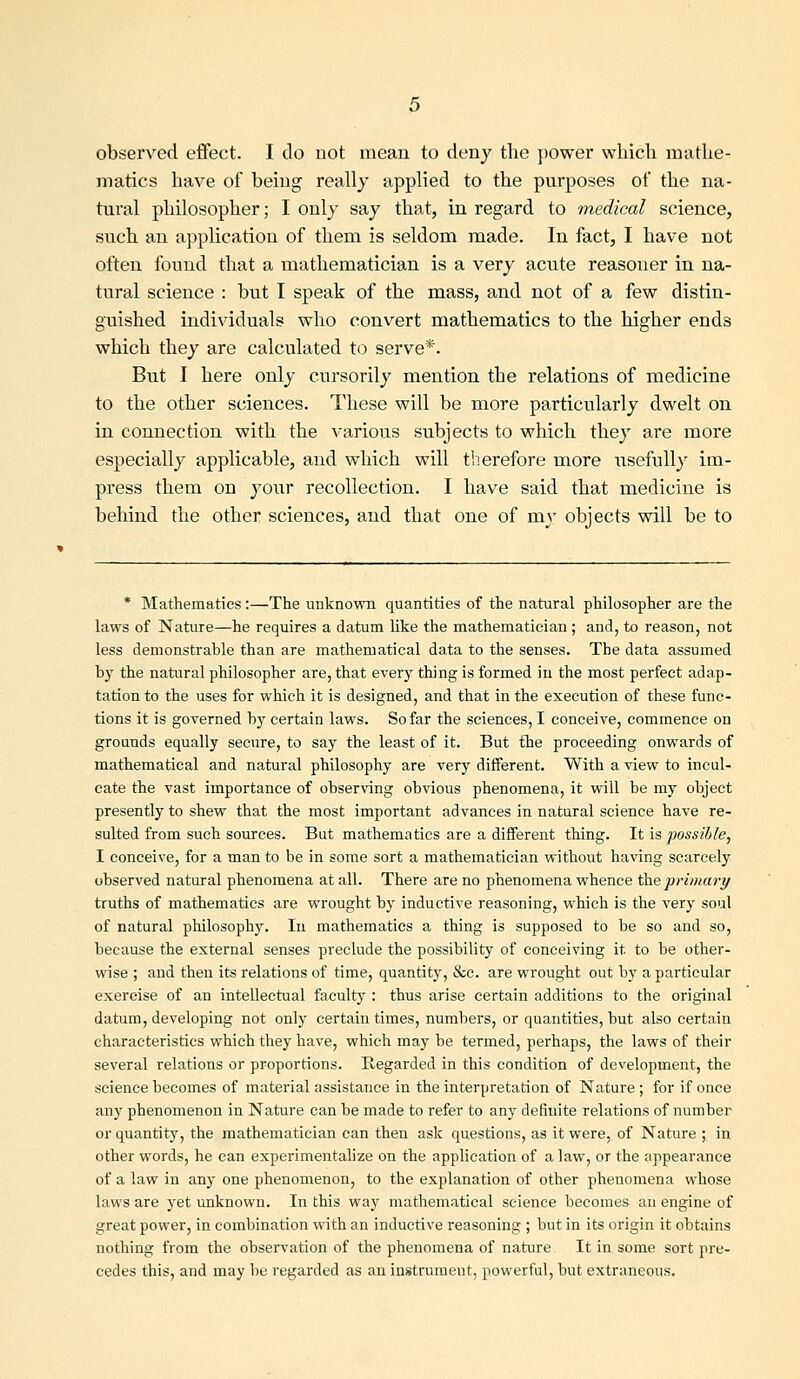 observed effect. I do not mean to deny the })Ower which mathe- matics have of being really applied to the purposes of the na- tural philosopher; I only say that, in regard to medical science, such an application of them is seldom made. In fact, I have not often found that a mathematician is a very acute reasoner in na- tural science : but I speak of the mass, and not of a few distin- guished individuals who convert mathematics to the higher ends which they are calculated to serve*. But I here only cursorily mention the relations of medicine to the other sciences. These will be more particularly dwelt on in connection with the various subjects to which they are more especially applicable, and which will therefore more usefully im- press them on your recollection. I have said that medicine is behind the other sciences, and that one of my objects will be to * Mathematics :—The unknown quantities of the natural philosopher are the laws of Nature—he requires a datum like the mathematician ; and, to reason, not less demonstrable than are mathematical data to the senses. The data assumed by the natural philosopher are, that every thing is formed in the most perfect adap- tation to the uses for which it is designed, and that in the execution of these func- tions it is governed by certain laws. So far the sciences, I conceive, commence on grounds equally secure, to say the least of it. But the proceeding onwards of mathematical and natural philosophy are very different. With a view to incul- cate the vast importance of observing obvious phenomena, it will be my object presently to shew that the most important advances in natural science have re- sulted from such sources. But mathematics are a different thing. It is possible, I conceive, for a man to be in some sort a mathematician without having scarcely observed natural phenomena at all. There are no phenomena whence \heprimary truths of mathematics are wrought by inductive reasoning, which is the very soul of natural philosophy. In mathematics a thing is supposed to be so and so, because the external senses preclude the possibility of conceiving it to be other- wise ; and then its relations of time, quantity, &c. are wrought out by a particular exercise of an intellectual faculty : thus arise certain additions to the original datum, developing not only certain times, numbers, or quantities, but also certain characteristics which they have, which may be termed, perhaps, the laws of their several relations or proportions. Regarded in this condition of development, the science becomes of material assistance in the interpretation of Nature ; for if once any phenomenon in Nature can be made to refer to any definite relations of number or quantity, the mathematician can then ask questions, as it were, of Nature ; in other words, he can experimentalize on the application of a law, or the appearance of a law in any one phenomenon, to the explanation of other phenomena whose laws are yet unknown. In this way mathematical science becomes an engine of great power, in combination with an inductive reasoning ; but in its origin it obtains nothing from the observation of the phenomena of nature It in some sort pre- cedes this, and may be regarded as an instrument, powerful, but extraneous.