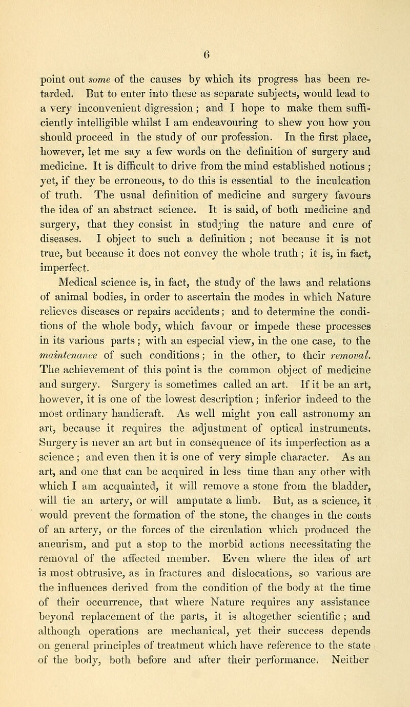 point out some of the causes by which its progress has been re- tarded. But to enter into these as separate subjects, would lead to a very inconvenient digression; and I hope to make them suffi- ciently intelligible whilst I am endeavouring to shew you how you should proceed in the study of our profession. In the first place, however, let me say a few words on the definition of surgery and medicine. It is difficult to drive from the mind established notions ; yet, if they be erroneous, to do this is essential to the inculcation of truth. The usual definition of medicine and surgery favours the idea of an abstract science. It is said, of both medicine and surgery, that they consist in studying the nature and cxire of diseases. I object to such a definition ; not because it is not true, but because it does not convey the whole truth ; it is, in fact, imperfect. Medical science is, in fact, the study of the laws and relations of animal bodies, in order to ascertain the modes in which Nature relieves diseases or repairs accidents; and to determine the condi- tions of the whole body, which favour or impede these processes in its various parts; with an especial view, in the one case, to the maintenance of such conditions; in the other, to their removal. The achievement of this point is the common object of medicine and surgery. Surgery is sometimes called an art. If it be an art, however, it is one of the lowest description; inferior indeed to the most ordinary handicraft. As well might you call astronomy an art, because it requires the adjustment of optical instruments. Surgery is never an art but in consequence of its imperfection as a science ; and even then it is one of very simple character. As an art, and one that can be acquired in less time than any other with which I am acquainted, it will remove a stone from the bladder, will tie an artery, or will amputate a limb. But, as a science, it would prevent the formation of the stone, the changes in the coats of an artery, or the forces of the circulation which produced the aneurism, and put a stop to the morbid actions necessitating the removal of the affected member. Even where the idea of art is most obtrusive, as in fractures and dislocations, so various are the influences derived from the condition of the body at the time of their occurrence, that where Nature requires any assistance beyond replacement of the parts, it is altogether scientific ; and although operations are mechanical, yet their success depends on general principles of treatment which have reference to the state of the body, both before and after their performance. Neither
