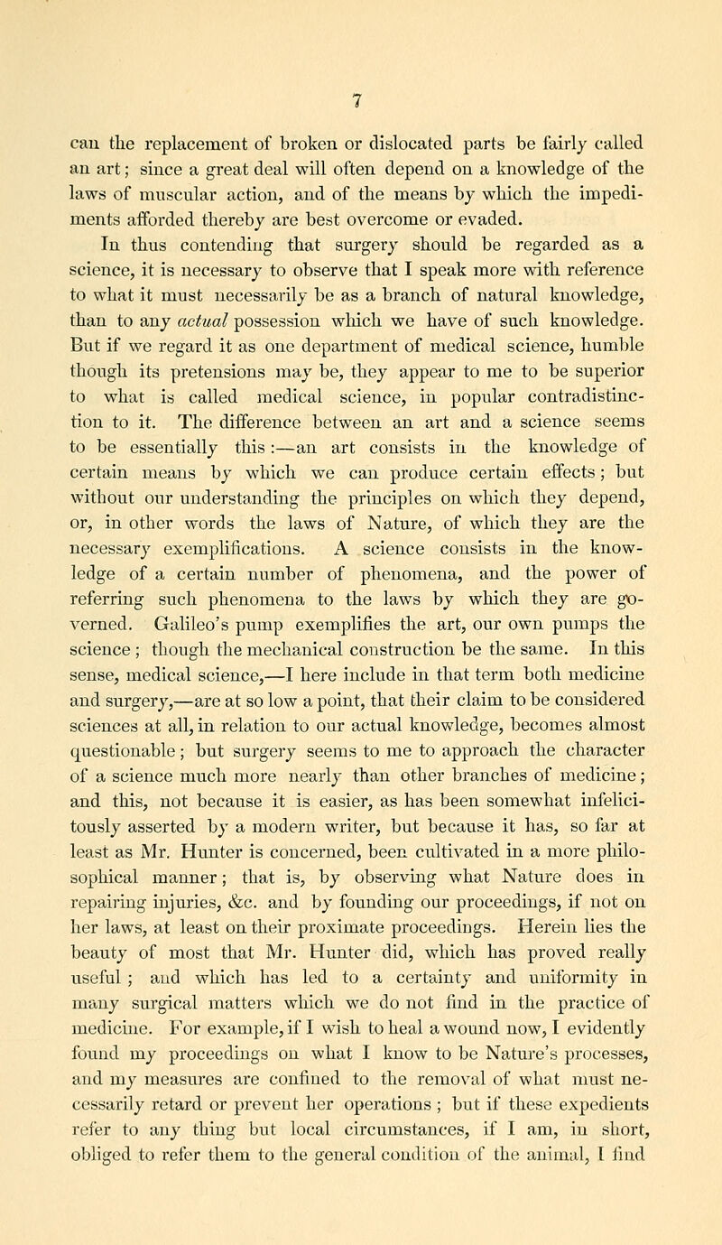can the replacement of broken or dislocated parts be fairly called an art; since a great deal will often depend on a knowledge of tbe laws of muscular action, and of the means by which the impedi- ments afforded thereby are best overcome or evaded. In thus contending that surgery should be regarded as a science, it is necessary to observe that I speak more with reference to what it must necessarily be as a branch of natural knowledge, than to any actual possession wliich we have of such knowledge. But if we regard it as one department of medical science, humble though its pretensions may be, they appear to me to be superior to what is called medical science, in popular contradistinc- tion to it. The difference between an art and a science seems to be essentially this:—an art consists in the knowledge of certain means by which we can produce certain effects; but without our understanding the principles on which they depend, or, in other words the laws of Nature, of which they are the necessary exemplifications. A science consists in the know- ledge of a certain number of phenomena, and the power of referring such phenomena to the laws by which they are go- verned. Galileo's pump exemplifies the art, our own pumps the science ; though the mechanical construction be the same. In this sense, medical science,—I here include in that term both medicine and surgery,—are at so low a point, that their claim to be considered sciences at all, in relation to our actual knowledge, becomes almost questionable; but surgery seems to me to approach the character of a science much more nearly than other branches of medicine; and this, not because it is easier, as has been somewhat infelici- tously asserted by a modern writer, but because it has, so far at least as Mr. Hunter is concerned, been cultivated in a more philo- sophical manner; that is, by observmg what Nature does in repairing injuries, &c. and by founding our proceedings, if not on her laws, at least on their proximate proceedings. Herein lies the beauty of most that Mr. Hunter did, which has proved really useful ; and which has led to a certainty and uniformity in many surgical matters which we do not find in the practice of medicine. For example, if I wish to heal a wound now, I evidently found my proceedings on what I know to be Nature's processes, and my measures are confined to the removal of what must ne- cessarily retard or prevent her operations ; but if these expedients refer to any thing but local circumstances, if I am, in short, obliged to refer them to the general condition of the animal, t find
