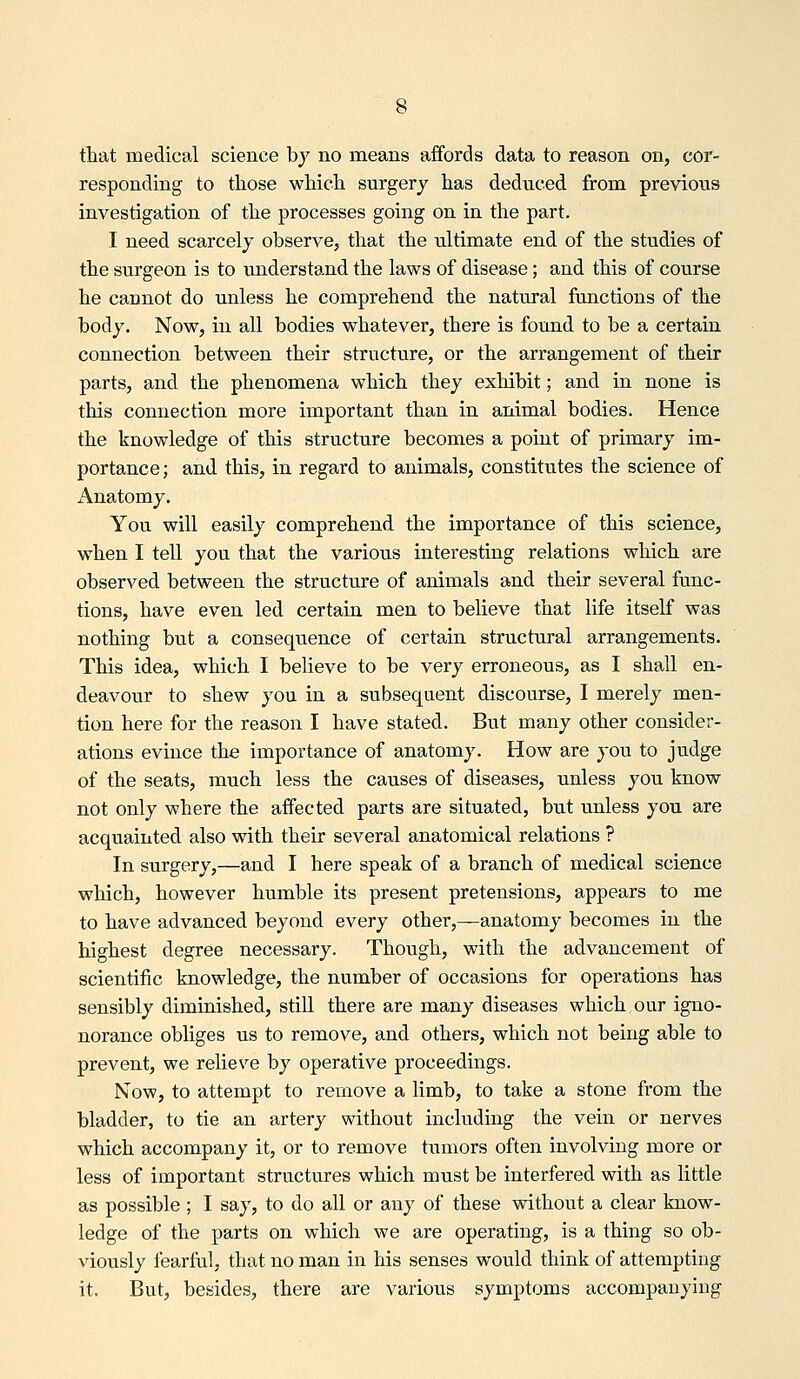 responding to those which surgery has deduced from previous investigation of the processes going on in the part. I need scarcely observe, that the ultimate end of the studies of the surgeon is to understand the laws of disease; and this of course he cannot do unless he comprehend the natural functions of the body. Now, in all bodies whatever, there is found to be a certain connection between their structure, or the arrangement of their parts, and the phenomena which they exhibit; and in none is this connection more important than in animal bodies. Hence the knowledge of this structure becomes a point of primary im- portance ; and this, in regard to animals, constitutes the science of Anatomy. You will easily comprehend the importance of this science, when I tell you that the various interesting relations which are observed between the structure of animals and their several func- tions, have even led certain men to believe that life itself was nothing but a consequence of certain structural arrangements. This idea, which I believe to be very erroneous, as I shall en- deavour to shew you in a subsequent discourse, I merely men- tion here for the reason I have stated. But many other consider- ations evince the importance of anatomy. How are you to judge of the seats, much less the causes of diseases, unless you know not only where the affected parts are situated, but unless you are acquainted also with their several anatomical relations ? In surgery,—and I here speak of a branch of medical science which, however humble its present pretensions, appears to me to have advanced beyond every other,—anatomy becomes in the highest degree necessary. Though, with the advancement of scientific knowledge, the number of occasions for operations has sensibly diminished, still there are many diseases which our igno- norance obliges us to remove, and others, which not being able to prevent, we relieve by operative proceedings. Now, to attempt to remove a limb, to take a stone from the bladder, to tie an artery without including the vein or nerves which accompany it, or to remove tumors often involving more or less of important structures which must be interfered with as little as possible ; I say, to do all or any of these without a clear know- ledge of the parts on which we are operating, is a thing so ob- viously fearful, that no man in his senses would think of attempting it. But, besides, there are various symptoms accompanying