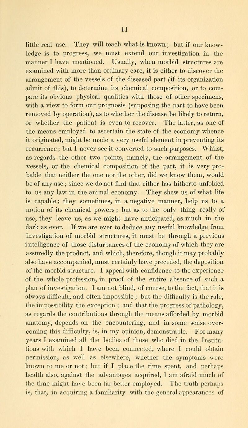 little real use. They will teach what is known; but if our know- ledge is to progress, we must extend our investigation in the manner I have mentioned. Usually, when morbid structiires are examined with more than ordinary care, it is either to discover the arrangement of the vessels of the diseased part (if its organization admit of this), to determine its chemical composition, or to com- pare its ob\dous physical qualities with those of other specimens, with a view to form our prognosis (supposing the part to have been removed by operation), as to whether the disease be likely to return, or whether the patient is even to recover. The latter, as one of the means employed to ascertain the state of the economy whence it originated, might be made a very useful element in preventing its recurrence; but I never see it converted to such purposes. Whilst, as regards the other two points, namely, the arrangement of the vessels, or the chemical composition of the part, it is very pro- bable that neither the one nor the other, did we know them, would be of any use; since we do not find that either has hitherto unfolded to us any law in the animal economy. They shew us of what life is capable; they sometimes, in a negative manner, help us to a notion of its chemical powers ; but as to the only thing really of use, they leave us, as we might have anticipated, as much in the dark as ever. If we are ever to deduce any useful knowledge from investigation of morbid structures, it must be through a previous intelligence of those disturbances of the economy of which they are assuredly the product, and which, therefore, though it may probably also have accompanied, must certainly have preceded, the deposition of the morbid structure. I appeal with confidence to the experience of the whole profession, in proof of the entire absence of such a plan of investigation. I am not blind, of course, to the fact, that it is always difficult, and often impossible ; but the difficulty is the rule, the impossibility the exception ; and that the progress of pathology, as regards the contributions through the means afforded by morbid anatomy, depends on the encountering, and in some sense over- coming this difficulty, is, in my opinion, demonstrable. For many years I examined all the bodies of those who died in the Institu- tions with which I have been connected, where I could obtain permission, as well as elsewhere, whether the symptoms were known to me or not; but if I place the time spent, and perhaps health also, against the advantages acquired, I am afraid much of the time might have been far better employed. The truth perhaps is, that, in acquiring a familiarity with the general appearances of