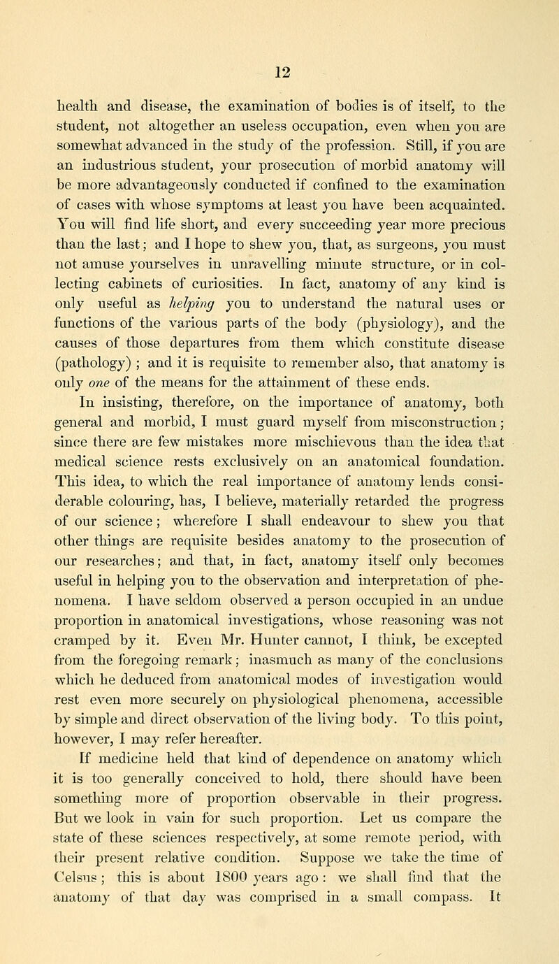 health and disease, the examination of bodies is of itself, to the student, not altogether an useless occupation, even when jou are somewhat advanced in the study of the profession. Still, if you are an industrious student, your prosecution of morbid anatomy will be more advantageously conducted if confined to the examination of cases with whose symptoms at least you have been acquainted. You will find life short, and every succeeding year more precious than the last; and I hope to shew you, that, as surgeons, you must not amuse yourselves in unravelling minute structure, or in col- lecting cabinets of curiosities. In fact, anatomy of any kind is only useful as helping you to understand the natural uses or functions of the various parts of the body (physiology), and the causes of those departures from them which constitute disease (pathology) ; and it is requisite to remember also, that anatomy is only one of the means for the attainment of these ends. In insisting, therefore, on the importance of anatomy, both general and morbid, I must guard myself from misconstruction; since there are few mistakes more mischievous than the idea that medical science rests exclusively on an anatomical foundation. This idea, to which the real importance of anatomy lends consi- derable colouring, has, I believe, materially retarded the progress of our science; wherefore I shall endeavour to shew you that other things are requisite besides anatomy to the prosecution of our researches; and that, in fact, anatomy itself only becomes useful in helping you to the observation and interpretation of phe- nomena. I have seldom observed a person occupied in an undue proportion in anatomical investigations, whose reasoning was not cramped by it. Even Mr. Hunter cannot, I think, be excepted from the foregoing remark; inasmuch as many of the conclusions which he deduced from anatomical modes of investigation would rest even more securely on physiological phenomena, accessible by simple and direct observation of the living body. To this point, however, I may refer hereafter. If medicine held that kind of dependence on anatomy which it is too generally conceived to hold, there should have been something more of proportion observable in their progress. But we look in vain for such proportion. Let us compare the state of these sciences respectively, at some remote period, with their present relative condition. Suppose we take the time of Celsus; this is about 1800 years ago: we shall find that the toatomy of that day was comprised in a small compass. It