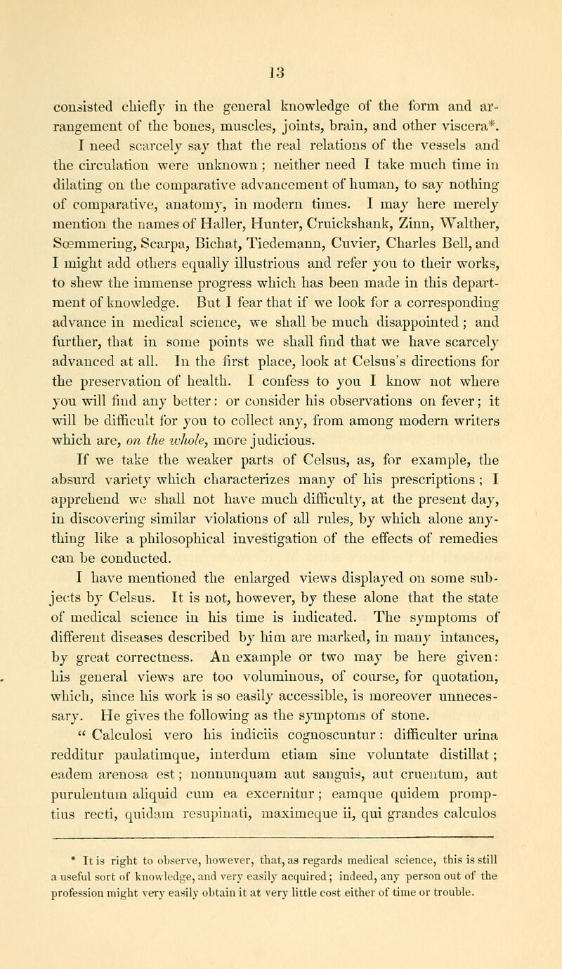 consisted cliiefly in the general knowledge of the form and ar- rangement of the bones, muscles, joints, brain, and other viscera*. I need scarcely say that the real relations of the vessels and' the cii'culation were unknown; neither need 1 take much time in dilating on the comparative advancement of human, to say nothing of comparative, anatomy, in modern times. I may here merely mention the names of Haller, Hunter, Cruickshank, Zinn, Waltlier, Soemmering, Scarpa, Bichat, Tiedemann, Cuvier, Charles Bell, and I might add others equally illustrious and refer you to their works, to shew the immense progress which has been made in this depart- ment of knowledge. But I fear that if we look for a corresponding advance in medical science, we shall be much disappointed; and further, that in some points we shall find that we have scarcely advanced at all. In the first place, look at Celsus's directions for the preservation of health. I confess to you I know not where you will find any better: or consider his observations on fever; it will be difficult for you to collect any, from among modern writers which are, on the whole, more judicious. If we take the weaker parts of Celsus, as, for example, the absurd variety which characterizes many of his prescriptions ; I apprehend we shall not have much difficulty, at the present day, in discovering similar violations of all rules, by which alone any- thing like a philosophical investigation of the effects of remedies can be conducted. I have mentioned the enlarged views displayed on some sub- jects by Celsus. It is not, however, by these alone that the state of medical science in his time is indicated. The symptoms of different diseases described by him are marked, in many intances, by great correctness. An example or two may be here given: his general views are too voluminous, of course, for quotation, which, since his work is so easily accessible, is moreover unneces- sary. He gives the following as the symptoms of stone.  Calculosi vero his indiciis cognoscuntur: difficulter urina redditur paulatimque, interdum etiam sine voluntate distillat; eadem arenosa est; nonnunquam aut sanguis, aut cruentum, aut purulentum aliquid cum ea excernitur; eamque quidem promp- tius recti, quidam resupinati, maximeque ii, qui grandes calculos * It is right to observe, however, that, as regards medical science, this is still a useful sort of knowledge, and very easily acquired ; indeed, any person out of the profession might very easily obtain it at very little cost either of time or trouble.