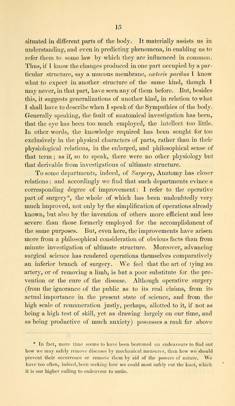 situated in different parts of the body. It materially assists us in understanding, and even in predicting phenomena, in enabling us to refer them to some law by which they are influenced in common. Thus, if I know the changes produced in one part occu^pied by a par- ticular structure, say a mucous membrane, eceteris paribus T know what to expect in another structure of the same kind, though I may never, in that part, have seen any of them before. But, besides tills, it suggests generalizations of another kind, in relation to what I shall have to describe when I speak of the Sympathies of the body. Generally speaking, the fault of anatomical investigation has been, that the eye has been too much employed, the intellect too little. In other words, the knowledge required has been sought for too exclusively in the physical characters of parts, rather than in their physiological relations, in the enlarged, and philosophical sense of that term ; as if, so to speak, there were no other physiology but that derivable from investigations of ultimate structure. To some departments, indeed, of Surgery, Anatomy has closer relations ; and accordingly we find that such departments evince a corresponding degree of improvement: I refer to the operative part of surgery*, the whole of w^hich has been undoubtedly very- much improved, not only by the simplification of operations already known, but also by the invention of others more efficient and less severe than those formerly employed for the accomplishment of the same purposes. But, even here, the improvements have arisen luore from a philosophical consideration of obvious facts than from minute investigation of ultimate structure. Moreover, advancing surgical science has rendered operations themselves comparatively an inferior branch of surgery. We feel that the art of tying an artery, or of removing a limb, is but a poor substitute for the pre- vention or the cure of the disease. Although operative surgery (from the ignorance of the public as to its real claims, from its actual importance in the present state of science, and from the high scale of remuneration justly, perhaps, allotted to it, if not as being a high test of skill, yet as drawling largely on our time, and as being productive of much anxiety) possesses a rank far above * In fact, more time seems to have been bestowed on endeavours to find out how we may safely remove diseases by mechanical measures, than how we should prevent their occurrence or remove them by aid of the powers of nature. We have too often, indeed, been seeking how we could most safely cut the knot, which it is our higher calling to endeavour to untie.
