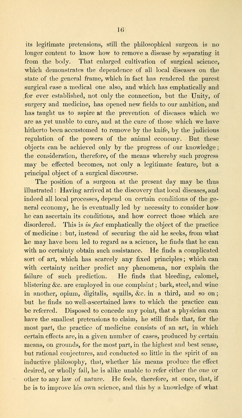 its legitimate pretensions, still the pliilosophical surgeon is no longer content to know how to remove a disease bj separating it from the body. That enlarged cultivation of surgical science, which demonstrates the dependence of all local diseases on the state of the general frame, which in fact has rendered the purest surgical case a medical one also, and which has emphatically and for ever established, not only the connection, but the Unity, of surgery and medicine, has opened new fields to our ambition, and has taught us to aspire at the prevention of diseases which we are as yet unable to cure, and at the cure of those which we have hitherto been accustomed to remove by the knife, by the judicious regulation of the powers of the animal economy. But these objects can be achieved only by the progress of our knowledge; the consideration, therefore, of the means whereby such progress may be effected becomes, not only a legitimate feature, but a principal object of a surgical discourse. The position of a surgeon at the present day may be thus illustrated: Having arrived at the discovery that local diseases, and indeed all local processes, depend on certain conditions of the ge- neral economy, he is eventually led by necessity to consider how he can ascertain its conditions, and how correct those which are disordered. This is in fact emphatically the object of the practice of medicine : but, instead of securing the aid he seeks, from what he may have been led to regard as a science, he finds that he can with no certainty obtain such assistance. He finds a complicated sort of art, which has scarcely any fixed principles; which can with certainty neither predict any phenomena, nor explain the failure of such prediction. He finds that bleeding, calomel, blistering &c. are employed in one complaint; bark, steel, and wine in another, opium, digitahs, squills, &c. in a third, and so on; but he finds no well-ascertained laws to which the practice can be referred. Disposed to concede any point, that a physician can have the smallest pretensions to claim, he still finds that, for the most part, the practice of medicine consists of an art, in which certain effects are, in a given number of cases, produced by certain means, on grounds, for the most part, in the highest and best sense, but rational conjectures, and conducted so little in the spirit of an inductive philosophy, that, whether his means produce the effect desired, or wholly fail, he is alike unable to refer either the one or other to any law of nature. He feels, therefore, at once, that, if he is to improve his own science, and this by a knowledge of what