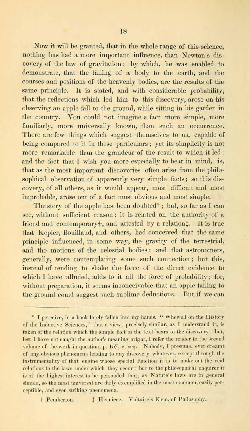 Now it will be granted, that in tlie whole range of this science, nothing has had a more important influence, than Newton's dis- covery of the law of gravitation; bj which, he was enabled to demonstrate, that the falling of a body to the earth, and the courses and positions of the heavenly bodies, are the results of the same principle. It is stated, and with considerable probability, that the reflections which led him to this discovery, arose on his observing an apple fall to the ground, while sitting in his garden in the country. You could not imagine a fact more simple, more familiarly, more universally known, than such an occurrence. There are few things which suggest themselves to us, capable of being compared to it in these particulars ; yet its simplicity is not more remarkable than the grandeur of the result to which it led: and the fact that I wish you more especially to bear in mind, is, that as the most important discoveries often arise from the philo- sophical observation of apparently very simple facts; so this dis- covery, of all others, as it would appear, most difficult and most improbable, arose out of a fact most obvious and most simple. The story of the apple has been doubted*; but, so far as I can see, without sufficient reason: it is related on the authority of a friend and contemporaryf, and attested by a relation^. It is true that Kepler, Bouillaud, and others, had conceived that the same principle influenced, in some way, the gravity of the terrestrial, and the motions of the celestial bodies ; and that astronomers, generally, were contemplating some such connection; but this, instead of tending to shake the force of the direct evidence to which I have alluded, adds to it all the force of probability ; for, without preparation, it seems inconceivable that an apple falling to the ground could suggest such sublime deductions. But if we can * I perceive, in a book lately fallen into my hands,  Whewell on the History of the Inductive Sciences, that a view, precisely similar, as I understand it, is taken of the relation vv^hich the simple fact in the text bears to the discovery : but, lest I have not caught the author's meaning aright, I refer the reader to the second volume of the work in question, p. 157, et seq. Nobody, I presume, ever dreamt of any obvious phenomena leading to any discovery whatever, except through the instrumentality of that engine whose special function it is to make out the real relations to the laws under which they occur : but to the philosophical enquirer it is of the highest interest to be persuaded that, as Nature's laws are in general simple, so the most universal are daily exemplified in the most common, easily per- ceptible, and even striking phenomena. t Pemberton. * His niece. Voltaire's Elem. of Philosophy.