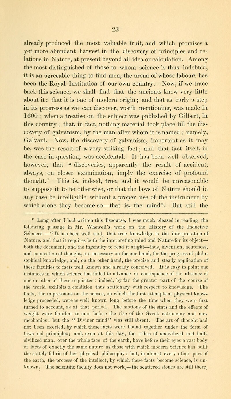 already produced tlic most valuable fruit, aud wliich promises a yet more abundant harvest in the discovery of principles and re- lations in Nature, at present beyond all idea or calcalation. iVraong the most distinguished of those to whom science is thus indebted, it is an agreeable thing to find men, the arena of whose labours has been the Royal Institution of our own country. Now, if we trace back this science, we shall find that the ancients knew very little about it: that it is one of modern origin; and that as early a step in its progress as we can discover, worth mentioning, was made in 1600 ; when a treatise on the subject was published by Gilbert, in this country ; that, in fact, nothing material took place till the dis- covery of galvanism, by the man after whom it is named; namely, Galvani. Now, the discovery of galvanism, important as it may be, was the result of a very striking fact; aud that fact itself, in the case in question, was accidental. It has been well observed, however, that  discoveries, apparently the result of accident, always, on closer examination, imply the exercise of profound thought. This is, indeed, true, and it would be unreasonable to suppose it to be otherwise, or that the laws of Nature should in any case be intelligible without a proper use of the instrument by which alone they become so—that is, the mind*. But still the * Long after I had written tliis discourse, I was much pleased in reading the following piissage in Mr. Whewell's work on the History of the Inductive Sciences:— It has been well said, that true knowledge is the interpretation of Nature, and that it requires both the interpreting mind and Nature for its object— both the document, and the ingenuity to read it aright—thus, invention, acuteness, and connection of thought, are necessary on the one hand, for the progress of philo- sophical knowledge, and, on the other hand, the precise and steady application of these faculties to facts well known and already conceived. It is easy to point out instances in which science has failed to advance in consequence of the absence of one or other of these requisites : indeed, by far the greater part of the course of the world exhibits a condition thus stationary with respect to knowledge. The facts, the impressions on the senses, on which the first attempts at physical know- ledge proceeded, were as well known long before the time when they were first turned to account, as at that period. The motions of the stars and the effects of weight were familiar to man before the rise of the Greek astronomy and me- mechanics ; but the  Diviner mind was still absent. The art of thought had not been exerted, by which these facts were bound together under the form of laws and principles; and, even at this day, the tribes of uncivilized and haLf- civilized man, over the whole face of the earth, have before their eyes a vast body of facts of exactly the same nature as those with which modern Science has built the stately fabric of her physical philosophy ; but, in almost every other part of the earth, the process of the intellect, by which these facts become science, is un- known. The scientific faculty does not work,—the scattered stones are still there,