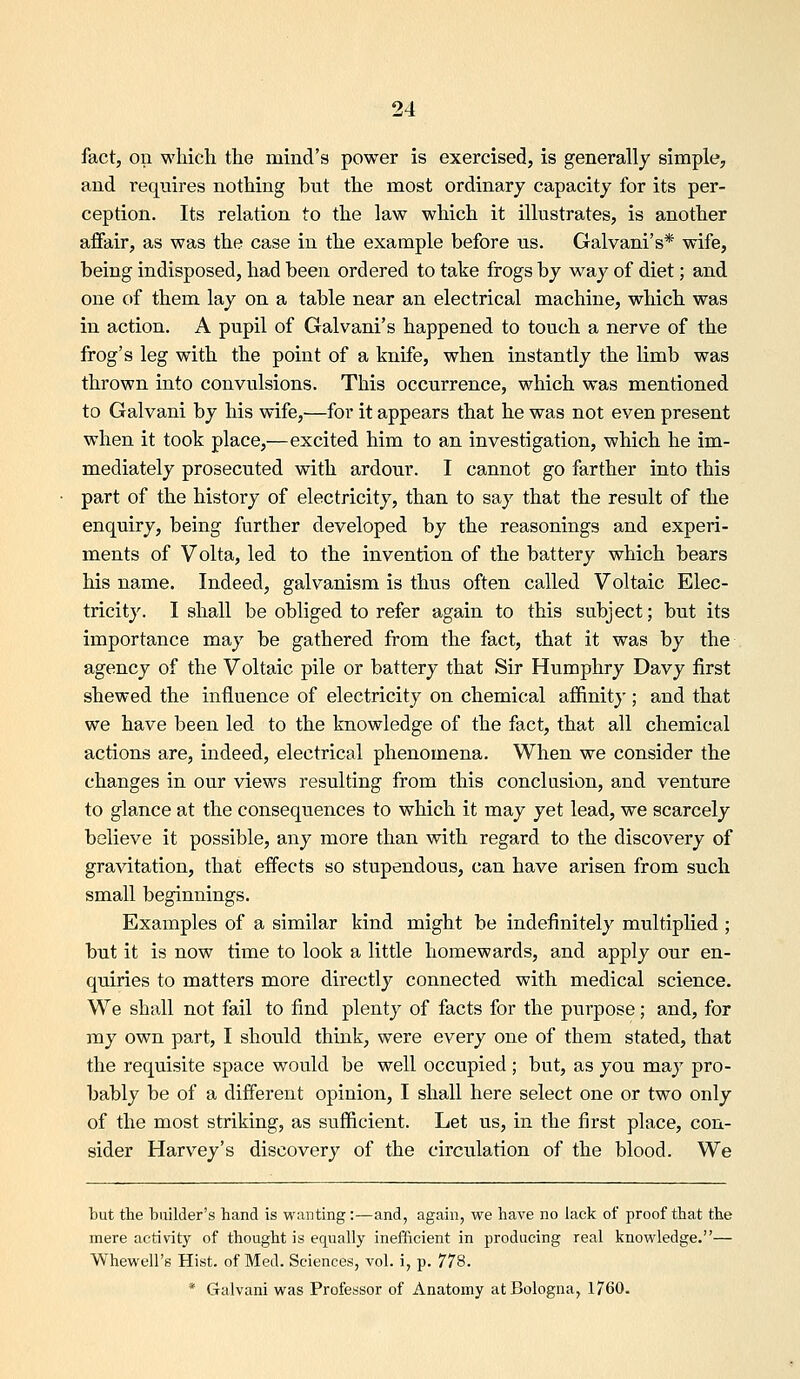 fact, on which the mind's power is exercised, is generally simple, and requires nothing but the most ordinary capacity for its per- ception. Its relation to the law which it illustrates, is another affair, as was the case in the example before us. Galvani's* wife, being indisposed, had been ordered to take frogs by way of diet; and one of them lay on a table near an electrical machine, which was in action. A pupil of Galvani's happened to touch a nerve of the frog's leg with the point of a knife, when instantly the limb was thrown into convulsions. This occurrence, which was mentioned to Galvani by his wife,—for it appears that he was not even present when it took place,—excited him to an investigation, which he im- mediately prosecuted with ardour. I cannot go farther into this part of the history of electricity, than to say that the result of the enquiry, being further developed by the reasonings and experi- ments of Volta, led to the invention of the battery which bears his name. Indeed, galvanism is thus often called Voltaic Elec- tricity. I shall be obliged to refer again to this subject; but its importance may be gathered from the fact, that it was by the agency of the Voltaic pile or battery that Sir Humphry Davy first shewed the influence of electricity on chemical affinitj'; and that we have been led to the knowledge of the fact, that all chemical actions are, indeed, electrical phenomena. When we consider the changes in our views resulting from this conclusion, and venture to glance at the consequences to which it may yet lead, we scarcely believe it possible, any more than with regard to the discovery of gravitation, that effects so stupendous, can have arisen from such small beginnings. Examples of a similar kind might be indefinitely multiplied ; but it is now time to look a little homewards, and apply our en- quiries to matters more directly connected with medical science. We shall not fail to find plenty of facts for the purpose; and, for my own part, I should think, were every one of them stated, that the requisite space would be well occupied ; but, as you may pro- bably be of a different opinion, I shall here select one or two only of the most striking, as sufficient. Let us, in the first place, con- sider Harvey's discovery of the circulation of the blood. We but the builder's hand is wanting :—and, again, we have no lack of proof that the mere activity of thought is equally inefftcient in producing real knowledge.— Whewell's Hist, of Med. Sciences, vol. i, p. 778. * Galvani was Professor of Anatomy at Bologna, 1760.