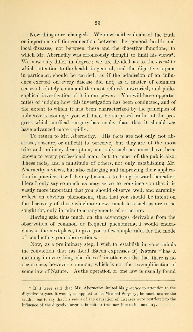 Now things are changed. We now neither doubt of the truth or importance of the connection between the general health and local diseases, nor between these and the digestive functions, to which Mr. Abernethj was erroneously thought to limit his views*. We now only differ in degree; we are divided as to the extent to which attention to the health in general, and the digestive organs in particular, should be carried; as if the admission of an influ- ence exerted on every disease did not, as a matter of common sense, absolutely command the most refined, unwearied, and philo- sophical investigation of it in our power. You will have opportu- nities of judging how this investigation has been conducted, and of the extent to which it has been characterized by the principles of inductive reasoning; you will then be surprised rather at the pro- gress which medical surgery has made, than that it should not have advanced more rapidly. To return to Mr. Abernethy. His facts are not only not ab- struse, obscure, or difficult to perceive, but they are of the most trite and ordinary description, not only such as must have been known to every professional man, but to most of the public also. These facts, and a multitude of others, not only establishing Mr. Abernethy's views, but also enlarging and improving their applica- tion in practice, it will be my business to bring forward hereafter. Here I only say so much as may serve to convince you that it is vastly more important that you should observe well, and carefully reflect on obvious phenomena, than that you should be intent on the discovery of those which are new, much less such as are to be sought for, only in minute arrangements of structure. Having said thus much on the advantages derivable from the observation of common or frequent phenomena, I would endea- vour, in the next place, to give you a few simple rules for the mode of conducting your observations. Now, as a preliminary step, I wish to establish in your minds the conviction that (as Lord Bacon expresses it) Nature has a meaning in everything she does: in other Mrords, that there is no occurrence, however common, M^hieh is not the exemplification of some law of Nature. As the operation of one law is usually found * If it were said that Mr. Abernethy limited his practice to attention to the digestive organs, it would, as applied to his Medical Surgery, be much nearer the truth ; but to say that his views of the causation of diseases were restricted to the influence of the digestive organs, is neither true nor just to his memory.