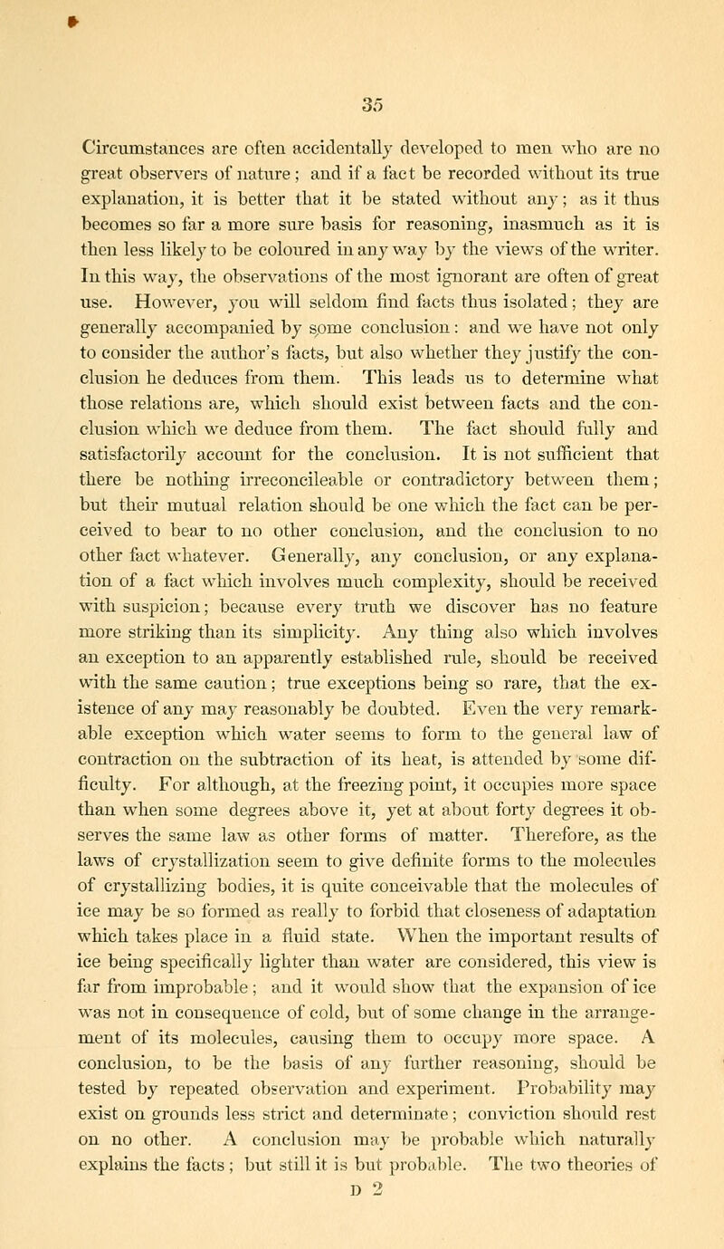 Circumstances are often accidentally developed to men who are no great observers of nature ; and if a fact be recorded without its true explanation, it is better that it be stated without anj; as it thus becomes so far a more sure basis for reasoning, inasmuch as it is then less likely to be coloured in any way by the views of the writer. In this way, the observations of the most ignorant are often of great use. However, you will seldom find facts thus isolated; they are generally accompanied by spme conclusion: and we have not only to consider the author's facts, but also whether they justify the con- clusion he deduces from them. This leads its to determine what those relations are, which should exist between facts and the con- clusion which we deduce from them. The fact should fiilly and satisfactorily account for the conclusion. It is not sufficient that there be nothing irreconcileable or contradictory between them; but their mutual relation should be one wliich the fact can be per- ceived to bear to no other conclusion, and the conclusion to no other fact whatever. Generally, any conclusion, or any explana- tion of a fact which involves much complexity, should be received with suspicion; because every truth we discover has no feature more striking than its simplicity. Any thing also which involves an exception to an apparently established rvile, should be received with the same caution; true exceptions being so rare, that the ex- istence of any may reasonably be doubted. Even the very remark- able exception which water seems to form to the general law of contraction on the subtraction of its heat, is attended by some dif- ficulty. For although, at the freezing point, it occupies more space than when some degrees above it, yet at about forty degrees it ob- serves the same law as other forms of matter. Therefore, as the laws of crystallization seem to give definite forms to the molecules of crystallizing bodies, it is quite conceivable that the molecules of ice may be so formed as really to forbid that closeness of adaptation which takes place in a fluid state. When the important results of ice being specifically lighter than water are considered, this view is far from improbable; and it would show that the expansion of ice was not in consequence of cold, but of some change in the arrange- ment of its molecules, causing them to occupy more space. A conclusion, to be the basis of any further reasoning, should be tested by repeated observation and experiment. Probability may exist on grounds less strict and determinate; conviction should rest on no other. A conclusion may be probable which naturally explains the facts; but still it is but probable. The two theories of D 2