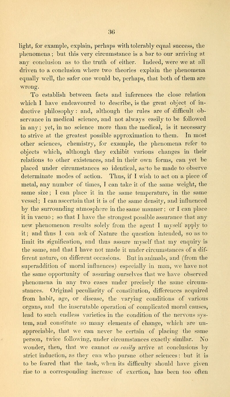 light, for example, explain, perhaps with tolerably equal success, the phenomena; but this very circumstance is a bar to our arriving at any conclusion as to the truth of either. Indeed, were we at all driven to a conclusion where two theories explain the phenomena equally well, the safer one would be, perhaps, that both of them are wrong. To establish between facts and inferences the close relation which I have endeavoured to describe, is the great object of in- ductive philosophy : and, although the rules are of difficult ob- servance in medical science, and not always easily to be followed in any; yet, in no science more than the medical, is it necessary to strive at the greatest possible approximation to them. In most other sciences, chemistry, for example, the phenomena refer to objects which, although they exhibit various changes in their relations to other existences, and in their own forms, can yet be placed under circumstances so identical, as'to be made to observe determinate modes of action. Thus, if I wish to act on a piece of metal, any number of times, T can take it of the same weight, the same size; I can place it in the same temperature, in the same vessel; I can ascertain that it is of the same density, and influenced by the surrounding atmosphere in the same manner ; or I can place it in vacuo ; so that I have the strongest possible assurance that any new phenomenon results solely from the agent I myself apply to it; and thus I can ask of Nature the question intended, so as to limit its signification, and thus assure myself that my enquiry is the same, and that I have not made it under circumstances of a dif- ferent nature, on different occasions. But in animals, and (from the superaddition of moral influences) especially in man, we have not the same opportimity of assuring ourselves that we have observed phenomena in any two cases under precisely the same circum- stances. Original peculiarity of constitution, differences acquired from habit, age, or disease, the varying conditions of various organs, and the inscrutable operation of complicated moral causes, lead to such endless varieties in the condition of the nervous sys- tem, and constitute so many elements of change, which are un- appreciable, that we can never be certain of placing the same person, twice following, under circumstances exactly similar. No wonder, then, that we cannot as easily arrive at conclusions by strict induction, as they can who piTrsue other sciences: but it is to be feared that the task, when its difficulty should have given rise to a corresponding increase of exertion, has been too often