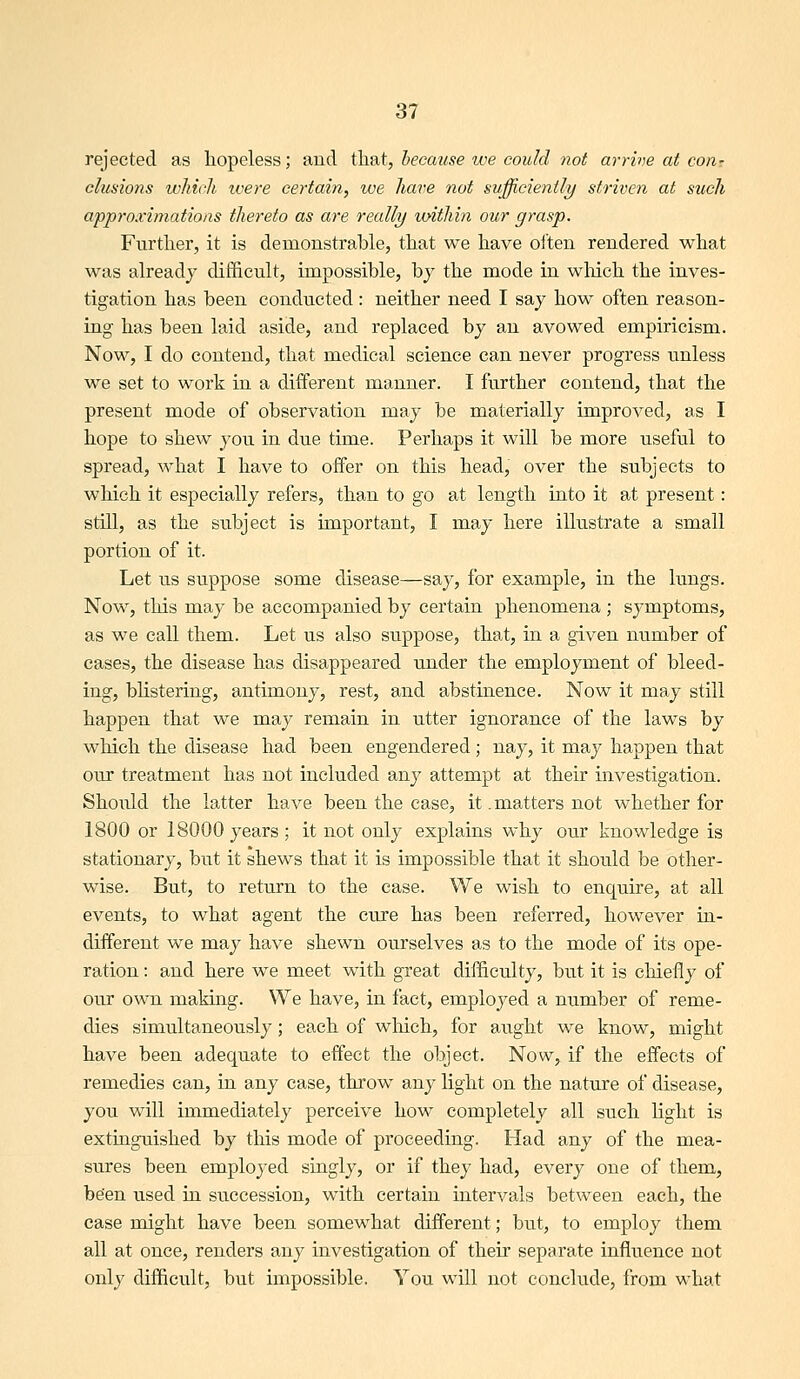 rejected as hopeless; and that, because ive coukl not arrive at con^ elusions which ivere certain, we have not sufficiently striven at such approximations thereto as are really loithin our grasp. Further, it is demonstrable, that we have oi'ten rendered what was already difficult, impossible, by the mode in which the inves- tigation has been conducted: neither need I say how often reason- ing has been laid aside, and replaced by an avowed empiricism. Now, I do contend, that medical science can never progress imless we set to work in a different manner. I further contend, that the present mode of observation may be materially improved, as I hope to shew you in due time. Perhaps it will be more useful to spread, what I have to offer on this head, over the subjects to which it especially refers, than to go at length into it at present: still, as the subject is important, I may here illustrate a small portion of it. Let us suppose some disease—say, for example, in the lungs. Now, this may be accompanied by certain phenomena ; symptoms, as we call them. Let us also suppose, that, in a given ntimber of cases, the disease has disappeared under the employment of bleed- ing, blistering, antimony, rest, and abstinence. Now it may still happen that we may remain in utter ignorance of the laws by which the disease had been engendered; nay, it may happen that our treatment has not included any attempt at their investigation. Should the latter have been the case, it .matters not whether for 1800 or 18000 years ; it not only explains why our knowledge is stationary, but it shews that it is impossible that it should be other- wise. But, to return to the ease. We wish to enquire, at all events, to what agent the cure has been referred, however in- different we may have shewn ourselves as to the mode of its ope- ration : and here we meet with great difficulty, but it is cliiefly of our own making. We have, in fact, employed a number of reme- dies simultaneously; each of which, for aught we know, might have been adequate to effect the object. Now, if the effects of remedies can, in any case, throw any light on the nature of disease, you will immediately perceive how completely all such light is extinguished by this mode of proceeding. Had any of the mea- sures been employed singly, or if they had, every one of them, been used in succession, with certain intervals between each, the case might have been somewhat different; but, to employ them all at once, renders any investigation of their separate influence not onl}' difficult, but impossible. You will not conclude, from what