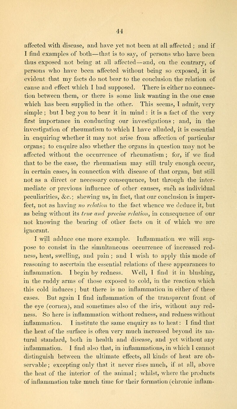 affected with disease, and have yet not been at all affected ; and if I find examples of both—that is to say, of persons who have been thus exposed not being at all affected—and, on the contrary, of persons who have been affected without being so exposed, it is evident that my facts do not bear to the conclusion the relation of cause and effect which I had supposed. There is eitlier no coimec- tion between them, or there is some link wanting in the one case which has been supplied in the other. This seems, T admit, very simple ; but I beg you to bear it in mind : it is a fact of the very first importance in conducting our investigations; and, in the investigation of rheumatism to which I have alluded, it is essential in enquiring whether it may not arise from affection of particular organs; to enquire also whether the organs in question may not be affected without the occurrence of rheumatism; for, if we find that to be the case, the rheumatism may still truly enough occur, in certain eases, in connection with disease of that organ, but still not as a direct or necessary consequence, but through the inter- mediate or previous influence of other causes, such as individual peculiarities, &c.; shewing us, in fact, that our conclusion is imper- fect, not as having no relation to the fact whence we deduce it, but as being without its true and precise relation, in consequence of our not knowing the bearing of other facts on it of which we are ignorant. I will adduce one more example. Inflammation we will sup- pose to consist in the simultaneous occurrence of increased red- ness, heat, swelling, and pain; and I wish to apply this mode of reasoning to ascertain the essential relations of these appearances to inflammation. I begin by redness. Well, I find it in blushing, in the ruddy arms of those exposed to cold, in the reaction which this cold induces ; but there is no inflammation in either of these cases. But again I find inflammation of the transparent front of the eye (cornea), and sometimes also of the iris, without any red- ness. So here is inflammation without redness, and redness without inflammation. I institute the same enquiry as to heat: I find that the heat of the surface is often very much increased beyond its na- tural standard, both in health and disease, and yet without any inflammation. I find also that, in inflammations, in which I cannot distinguish between the ultimate effects, all kinds of heat are ob- servable ; excepting only that it never rises miich, if at all, above the heat of the interior of the animal; whilst, where the products of inflammation take much time for their formation (chronic inflam-