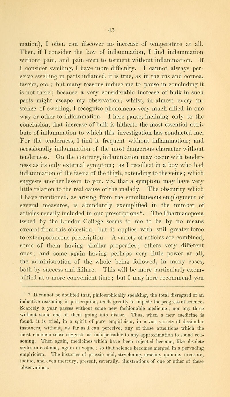 mation), I often can discover no increase of temperature at all. Then, if I consider the law of inflammation, I find inflammation without pain, and pain even to torment without infl.ammation. Tf I consider swelling, I have more difficulty. I cannot always per- ceive swelling in parts inflamed, it is true, as in the iris and cornea, fasciae, etc.; but many reasons induce me to pause in concluding it is not there; because a very considerable increase of bulk in such parts might escape my observation; whilst, in almost every in- stance of swelling, I recognize phenomena very much allied in one way or other to inflammation. I here pause, inclining only to the conclusion, that increase of bulk is hitherto the most essential attri- bute of inflammation to which this investigation has conducted me. For the tenderness, I find it frequent without inflammation; and occasionally inflammation of the most dangerous character without tenderness. On the contrary, inflammation may occur with tender- ness as its only external symptom; as I recollect in a boy who had inflammation of the fascia of the thigh, extending to the veins ; which suggests another lesson to you, viz. that a symptom may have very little relation to the real cause of the malady. The obscurity which I have mentioned, as arising from the simultaneous employment of several measures, is abundantly exemplified in the number of articles usually included in our prescriptions*. The Pharmacopoeia issued by the London College seems to me to be by no means exempt from this objection; but it applies with still greater force to extemporaneous prescription. A variety of articles are combined, some of them haA^ing similar properties; others very different ones; and some again having perhaps very little power at all, the administration of the whole being followed, in many cases, both by success and failure. This will be more particularly exem- plified at a more convenient time; but I may here recommend you * It cannot be doubted that, philosophically speaking, the total disregard of an inductive reasoning in prescription, tends greatly to impede the progress of science. Scarcely a year passes without some new fashionable medicine ; nor any three without some one of them going into disuse. Thus, when a new medicine is found, it is tried, in a spirit of pure empiricism, in a vast variety of dissimilar instances, without, as far as I can perceive, any of those attentions which the most common sense suggests as indispensable to any approximation to sound rea- soning. Then again, medicines which have been rejected become, like obsolete styles in costume, again in vogue; so that science becomes merged in a pervading empiricism. The histories of prussic acid, strychnine, arsenic, quinine, creosote, iodine, and even mercury, present, severally, illustrations of one or other of these observations.