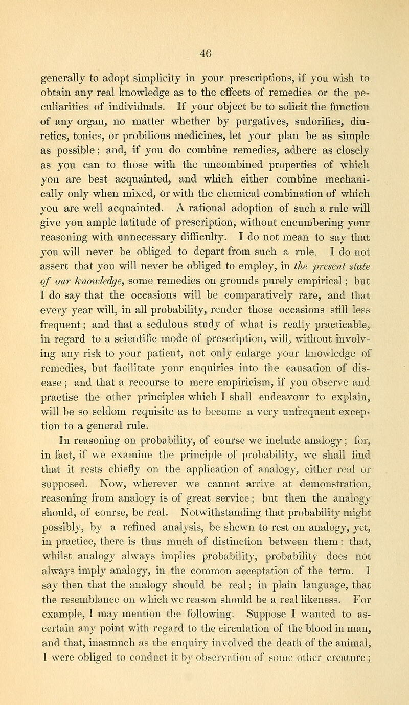 generally to adopt simplicity in your prescriptions, if you wish to obtain any real knowledge as to the effects of remedies or the pe- culiarities of individuals. If your object be to solicit the function of any organ, no matter whether by purgatives, sudorifics, diu- retics, tonics, or probilious medicines, let your plan be as simple as possible; and, if you do combine remedies, adhere as closely as you can to those with the uncombined properties of which you are best acquainted, and which either combine mechani- cally only when mixed, or with the chemical combination of which you are well acquainted. A rational adoption of such a rule will give you ample latitude of prescription, without encumbering your reasoning with unnecessary difficulty. I do not mean to say that you will never be obliged to depart from such a rule. I do not assert that you will never be obliged to employ, in the present state of our Jcnowledge, some remedies on grounds pvirely empirical; but I do say that the occasions will be comparatively rare, and that every year will, in all probability, render those occasions still less frequent; and that a sedulous study of what is really practicable, in regard to a scientific mode of prescription, will, without involv- ing any risk to your patient, not only enlarge your knowledge of remedies, but facilitate your enquiries into the causation of dis- ease ; and that a recourse to mere empiricism, if you observe and practise the other principles which I shall endeavour to explain, will be so seldom requisite as to become a very unfrequent excep- tion to a general rule. In reasoning on probability, of course we include analogy; for, in fact, if w^e examine the principle of probability, we shall find that it rests chiefly on the application of analogy, either real or supposed. Now, wherever we cannot arrive at demonstration, reasoning from analogy is of great service; but then the analogy should, of course, be real. Notwithstanding that probability might possibly, by a refined analysis, be shewn to rest on analogy, yet, in practice, there is thus much of distinction between them: that, whilst analogy always implies probability, probability does not always imply analogy, in the common acceptation of the term. I say then that the analogy should be real; in plain language, that the resemblance on wliich we reason should be a real likeness. For example, I may mention the following. Suppose I wanted to as- certain any point with regard to the circulation of the blood in man, and that, inasmuch as the enquiry involved the death of the ammal, I were obliged to conduct it by observation of some other creature;