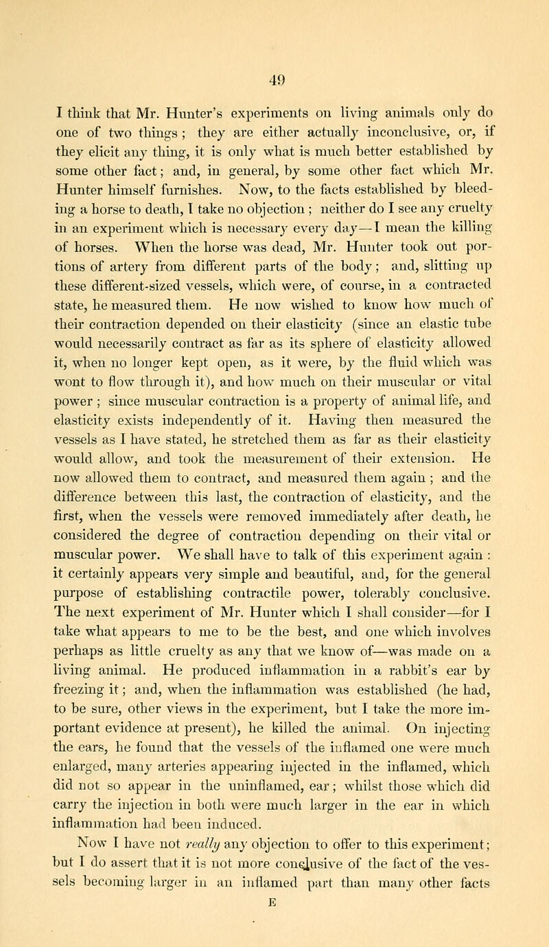 I tliink that Mr. Hunter's experiments on living animals only do one of two things ; they are either actually inconclusive, or, if they elicit any thing, it is only what is miTch better established by some other fact; and, in general, by some other fact which Mr. Hunter himself furnishes. Now, to the facts established by bleed- ing a horse to death, T take no objection ; neither do I see any cruelty in an experiment which is necessary every day—1 mean the killing of horses. When the horse was dead, Mr. Hunter took out por- tions of artery from different parts of the body; and, slitting up these different-sized vessels, which were, of course, in a contracted state, he measured them. He now wished to know how much of their contraction depended on their elasticity (since an elastic tube would necessarily contract as far as its sphere of elasticity allowed it, when no longer kept open, as it were, by the fluid which was wont to flow through it), and how much on their muscular or vital power ; since muscular contraction is a property of animal life, and elasticity exists independently of it. Having then measured the vessels as I have stated, he stretched them as far as their elasticity would allow, and took the measurement of their extension. He now allowed them to contract, and measured them again; and the difference between this last, the contraction of elasticity, and the first, when the vessels were removed immediately after death, he considered the degree of contraction depending on their vital or muscular power. We shall have to talk of this experiment again : it certainly appears very simple and beautiful, and, for the general purpose of establishing contractile power, tolerably conclusive. The next experiment of Mr. Hunter which I shall consider—for I take what appears to me to be the best, and one which involves perhaps as little cruelty as any that we know of—was made on a living animal. He produced inflammation in a rabbit's ear by freezing it; and, when the inflammation was established (he had, to be sure, other views in the experiment, but I take the more im- portant evidence at present), he killed the animal. On injecting the ears, he found that the vessels of the inflamed one were much enlarged, many arteries appearing injected in the inflamed, which did not so appear in the uninflamed, ear; whilst those which did carry the injection in both were much larger in the ear in vx'hich inflammation had been induced. Now I have not rmlly any objection to offer to this experiment; but I do assert that it is not more conoiusive of the fact of the ves- sels becoming larger in an inflamed part than many other facts E