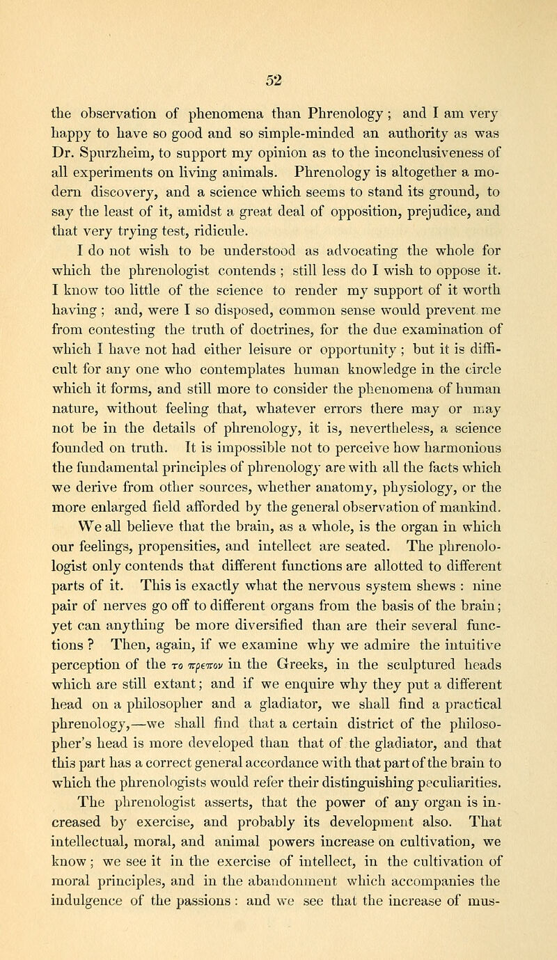 tlie observation of phenomena than Phrenology ; and I am very happy to have so good and so simple-minded an authority as was Dr. Spiirzheim, to support my opinion as to the ineonclusiveness of all experiments on living animals. Phrenology is altogether a mo- dem discovery, and a science which seems to stand its ground, to say the least of it, amidst a great deal of opposition, prejudice, and that very trying test, ridicule. I do not wish to be understood as advocating the whole for which the phrenologist contends ; still less do I wish to oppose it. I know too little of the science to render my support of it worth having ; and, were I so disposed, common sense would prevent me from contesting the truth of doctrines, for the due examination of which I have not had either leisure or opportunity ; but it is diffi- cult for any one who contemplates human knowledge in the circle which it forms, and still more to consider the phenomena of human nature, without feeling that, whatever errors there may or may not be in the details of phrenology, it is, nevertheless, a science founded on truth. It is impossible not to perceive how harmonious the fundamental principles of phrenology are with all the facts which we derive from other sources, whether anatomy, physiology, or the more enlarged field afforded by the general observation of mankind. We all believe that the brain, as a whole, is the organ in which our feelings, propensities, and intellect are seated. The phrenolo- logist only contends that different functions are allotted to different parts of it. This is exactly what the nervous system shews : nine pair of nerves go off to different organs from the basis of the brain; yet can anything be more diversified than are their several func- tions ? Then, again, if we examine why we admire the intuitive perception of the to itpeTtov in the Greeks, in the sculptured heads which are still extant; and if we enquire why they put a different head on a philosopher and a gladiator, we shall find a practical phrenology,—we shall find that a certain district of the philoso- pher's head is more developed than that of the gladiator, and that this part has a correct general accordance with that part of the brain to which the phrenologists would refer their distinguishing peculiarities. The phrenologist asserts, that the power of any organ is in- creased by exercise, and probably its development also. That intellectual, moral, and animal powers increase on cultivation, we know; we see it in the exercise of intellect, in the cultivation of moral principles, and in the abandonment which accompanies the indulgence of the passions : and we see that the increase of mus-