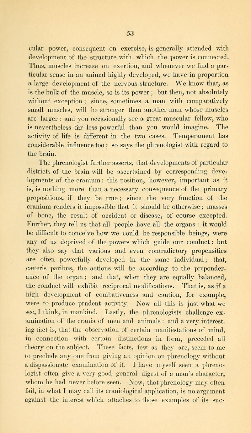 cular power, consequent on exercise, is generally attended with development of tlie structure with which the power is connected. Thus, muscles increase on exertion, and whenever we find a par- ticular sense in an animal highly developed, we have in proportion a large development of the nervous structure. We know that, as is the bulk of the muscle, so is its power ; but then, not absolutely without exception; since, sometimes a man with comparatively small muscles, will be stronger than another man whose muscles are larger: and you occasionally see a great muscular fellow, who is nevertheless far less powerM than you would imagine. The activity of life is different in the two cases. Temperament has considerable influence too ; so says the phrenologist with regard to the brain. The phrenologist farther asserts, that developments of particular districts of the brain will be ascertained by corresponding deve- lopments of the cranium: this position, however, important as it is, is nothing more than a necessary consequence of the primary propositions, if they be true; since the very function of the cranium renders it impossible that it should be otherwise ; masses of bone, the result of accident or disease, of course excepted. Further, they tell us that all people have all the organs : it would be difficult to conceive how we could be responsible beings, were any of us deprived of the powers which guide our conduct: but they also say that various and even contradictory propensities are often powerfully developed in the same individual; that, cseteris paribus, the actions will be according to the preponder- ance of the organ ; and that, when they are equally balanced, the conduct will exhibit reciprocal modifications. That is, as if a high development of combativeness and caution, for example, were to produce prvident activity. Now all this is just what we see, I think, in mankind. Lastly, the phrenologists challenge ex- amination of the crania of men and animals : and a very interest- ing fact is, that the observation of certain manifestations of mind, in connection with certain distinctions in form, preceded all theory on the subject. These facts, few as they are, seem to me to preclude any one from giving an opinion on phrenology without a dispassionate examination of it. I have myself seen a phreno- logist often give a very good general digest of a man's character, whom he had never before seen. Now, that phrenology may often fail, in what I may call its craniological application, is no argument against the interest which attaches to those examples of its s\ic-