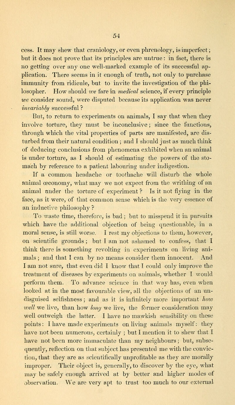 cess. It may shew that craniology, or even phrenology, is imperfect; but it does not prove that its principles are untrue: in fact, there is no getting over any one well-marked example of its successful ap- plication. There seems in it enough of truth, not only to purchase immunity from ridicule, but to invite the investigation of the phi- losopher. How should we fare in medical science, if every principle we consider sound, were disputed because its application was never invariably successful ? But, to return to experiments on animals, I say that when they involve torture, they must be inconclusive; since the functions, through which the vital properties of parts are manifested, are dis- turbed from their natural condition ; and I should just as much think of deducing conclusions from phenomena exhibited when an animal is under torture, as I should of estimating the powers of the sto- mach by reference to a patient labouring under indigestion. If a common headache or toothache will disturb the whole animal oeconomy, v/hat may we not expect from the writhing of an animal under the torture of experiment ? Is it not flying in the face, as it were, of that common sense which is the very essence of an inductive philosophy ? To waste time, therefore, is bad ; but to misspend it in pursuits which have the additional objection of being questionable, in a moral sense, is still worse. I rest my objections to them, however, on scientific grounds ; but I am not ashamed to confess, that I think there is something revolting in experiments on living ani- mals ; and that I can by no means consider them innocent, x^nd I am not sure, that even did I know that I could only improve the treatment of diseases by experiments on animals, whether I would perform them. To advance science in that way has, even when looked at in the most favourable view, all the objections of an un- disguised selfishness; and as it is infinitely more important how well we live, than how long we live, the former consideration may well outweigh the latter. I have no mawkish sensibility on these points: I have made experiments on living animals myself: they have not been numerous, certainly ; but I mention it to shew that I have not been more immaculate than my neighbours; but, subse- quently, reflection on that subject has presented me with the convic- tion, that they are as scientifically unprofitable as they are morally improper. Their object is, generally, to discover by the eye, what may be safely enough arrived at by better and liigher modes of observation. We are very apt to trust too much to our external