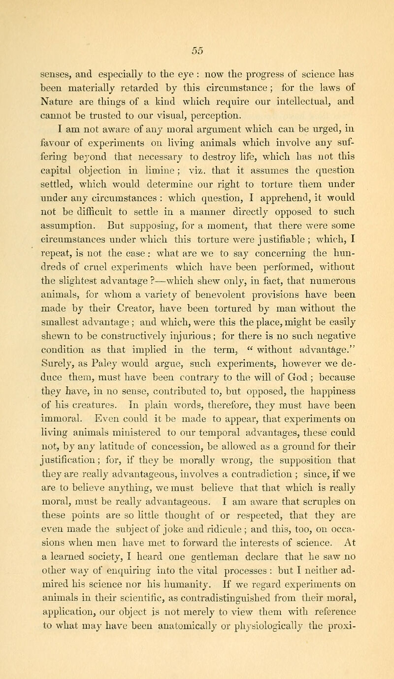 senses, and especially to the eye : now the progress of science has been materially retarded by this circumstance ; for the laws of Natiu'e are things of a kind which require our intellectual, and cannot be ti'usted to our visual, perception. I am not aware of any moral argument which can be urged, in favour of experiments on living animals which involve any suf- fering bej'ond that necessary to destroy life, which has not this capital objection in limine; viz. that it assumes the question settled, which would determine our right to torture them under under any circumstances : which question, I apprehend, it would not be difficult to settle in a manner directly opposed to such assumption. But supposing, for a moment, that there were some circumstances under which this torture were j ustifiable ; which, I repeat, is not the ease: what are we to say concerning the hun- dreds of criiel experiments which have been performed, without the slightest advantage ?—which shew only, in fact, that numeroiis animals, for whom a variety of benevolent provisions have been made by their Creator, have been tortured by man without the smallest advantage ; and which, were this the place, might be easily shewn to be constructively injurious; for there is no such negative condition as that implied in the term,  without advantage. Surely, as Paley would argue, such experiments, however we de- duce them, must have been contrary to the will of God ; because they have, in no sense, contributed to, but opposed, the happiness of his creatures. In plain words, therefore, they must have been immoral. Even could it be made to appear, that experiments on living animals ministered to our temporal advantages, these could not, by any latitude of concession, be allowed as a ground for their justification; for, if they be morally wrong, the supposition that they are really advantageous, involves a contradiction ; since, if we are to believe anything, we must believe that that which is really moral, must be really advantageous. I am aware that scruples on these points are so little thought of or respected, that they are even made the subject of joke and ridicule ; and this, too, on occa- sions when men have met to forward the interests of science. At a learned society, I heard one gentleman declare that he saw no other way of enquiring into the vital processes : but I neither ad- mired his science nor his humanity. If we regard experiments on animals in their scientific, as contradistinguished from their moral, application, our object js not merely to view them with reference to what may have been anatomically or phj-siologically the proxi-
