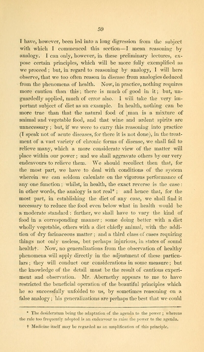 I have, however, been led into a long digression from the subject with which I commenced this section—I mean reasoning by analogy. I can only, however, in these preliminary lectures, ex- pose certain principles, which will be more fully exemplified as we proceed ; but, in regard to reasoning by analogy, 1 will here observe, that we too often reason in disease from analogies deduced from the phenomena of health. Now, in practice, nothing requires more caution than this; there is much of good in it; but, un- guardedly applied, much of error also. I will take the very im- portant subject of diet as an example. In health, nothing can be more true than that the natural food of ,man is a mixture of animal and vegetable food, and that wine and ardent spirits are unnecessary ; but, if we were to carry this reasoning into practice (I speak not of acute diseases, for there it is not done), in the treat- ment of a vast variety of chronic forms of disease, we shall fail to relieve many, which a more considerate view of the matter will place within our power ; and we shall aggravate others by our very endeavours to relieve them. We should recollect then that, for the most part, we have to deal with conditions of the system wherein . we can seldom calculate on the vigorous performance of any one function; whilst, in health, the exact reverse is the case : in other words, the analogy is not real* ; and hence that, for the most part, in establishing the diet of any case, we shall find it necessary to reduce the food even below what in health would be a moderate standard : further, we shall have to vary the kind of food in a corresponding manner; some doing belter with a diet wholly vegetable, others with a diet chiefly animal, with the addi- tion of dry farinaceous matter ; and a third class of cases requiring things not only useless, but perhaps injurious, in states of sound healtht- Now, no generalizations from the observation of healthy phenomena will apply directly in the adjustment of these particu- lars ; they will conduct our considerations in some measure; but the knowledge of the detail must be the result of cautious experi- ment and observation. Mr. Abernethy appears to me to have restricted the beneficial operation of the beautiful principles which he so successfully unfolded to us, by sometimes reasoning on a false analogy; his generalizations are perhaps the best that we could * The desideratum being the adaptation of the agenda to the power ; whereas the rule too frequently adopted is an endeavour to raise the power to the agenda. t Medicine itself may be regarded as an amplificatinn of this principle.