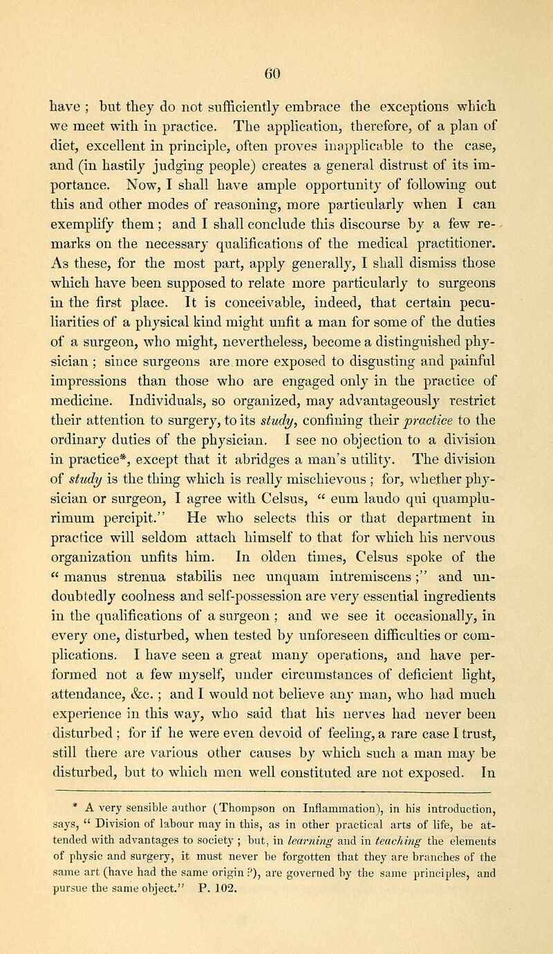 have ; but they do not stifficiently embrace the exceptions which we meet with in practice. The apphcation, therefore, of a plan of diet, excellent in principle, often proves inapplicable to the case, and (in hastily judging people) creates a general distrust of its im- portance. Now, I shall have ample opportunity of following out this and other modes of reasoning, more particularly when I can exemplify them ; and I shall conclude this discourse by a few re- marks on the necessary qualifications of the medical practitioner. As these, for the most part, apply generally, I shall dismiss those which have been supposed to relate more particularly to surgeons in the first place. It is conceivable, indeed, that certain pecu- liarities of a physical kind might unfit a man for some of the duties of a surgeon, who might, nevertheless, become a distinguished phy- sician ; since surgeons are more exposed to disgusting and painful impressions than those who are engaged only in the practice of medicine. Individuals, so organized, may advantageously restrict their attention to surgery, to its study, confining their practice to the ordinary duties of the physician. I see no objection to a division in practice*, except that it abridges a man's utility. The division of study is the thing which is really mischievous ; for, whether phy- sician or surgeon, I agree with Celsus,  eum laudo qui quamplu- rimum percipit. He who selects this or that department in practice will seldom attach himself to that for which his nervous organization unfits him. In olden times, Celsus spoke of the  manus strenua stabilis nee unquam intremiscens; and un- doubtedly coolness and self-possession are very essential ingredients in the qualifications of a surgeon ; and we see it occasionally, in every one, disturbed, when tested by unforeseen difficulties or com- plications. I have seen a great many operations, and have per- formed not a few myself, under circumstances of deficient light, attendance, &c.; and I would not believe any man, who had much experience in this way, who said that his nerves had never been disturbed ; for if he were even devoid of feeling, a rare ease I trust, still there are various other causes by which such a man may be disturbed, but to which men well constituted are not exposed. In * A very sensible author (Thompson on Inflammation), in his introduction, says,  Division of labour may in this, as in other practical arts of life, be at- tended with advantages to society ; but, in learning and in teaching the elements of physic and surgery, it must never be forgotten that they are branches of the same art (have had the same origin ?), are governed by the same principles, and pursue the same object. P. 102.