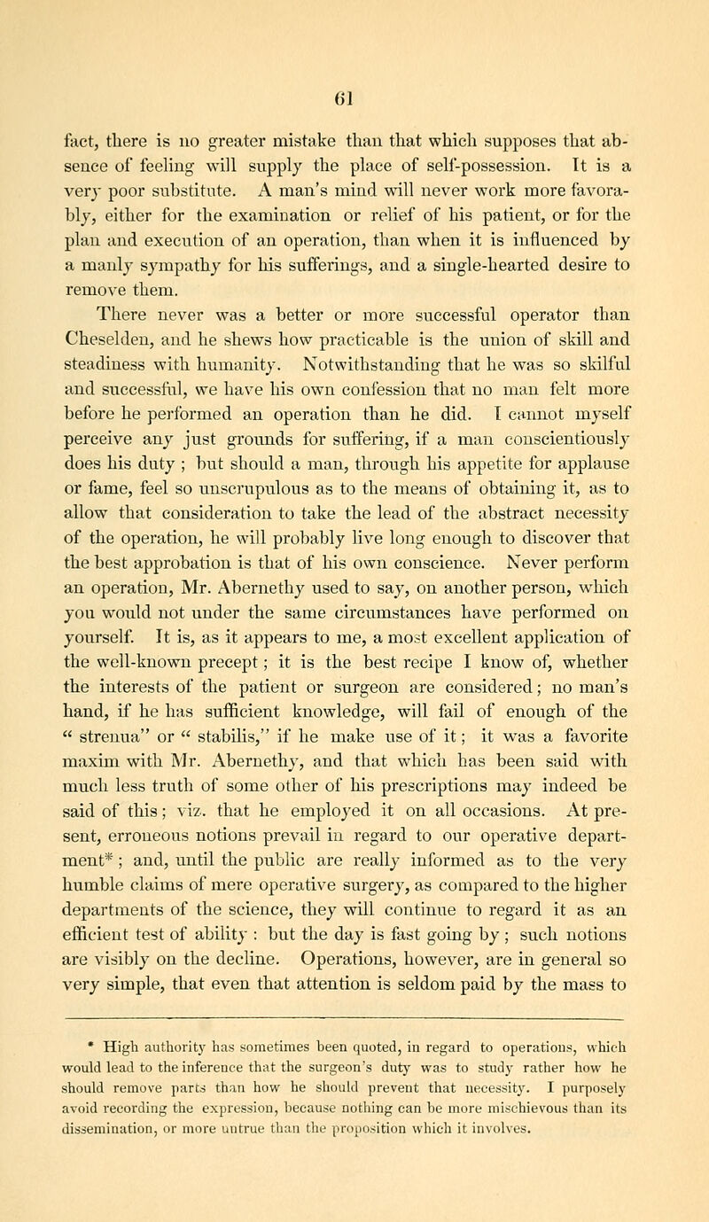 frtct, there is no greater mistake than that which supposes that ab- sence of feeling will supply the place of self-possession. It is a very poor substitute. A man's mind will never work more favora- bly, either for the examination or relief of his patient, or for the plan and execiTtion of an operation, than when it is influenced by a manly sympathy for his sufferings, and a single-hearted desire to remove them. There never was a better or more successful operator than Cheselden, and he shews how practicable is the union of skill and steadiness with humanity. Notwithstanding that he was so skilful and successful, we have his own confession that no man felt more before he performed an operation than he did. T cannot myself perceive any just grounds for suifering, if a man conscientiously does his duty ; but should a man, through his appetite for applause or fame, feel so unscrupulous as to the means of obtaining it, as to allow that consideration to take the lead of the abstract necessity of the operation, he will probably live long enough to discover that the best approbation is that of his own conscience. Never perform an operation, Mr. Abernethy used to say, on another person, which you woiild not under the same circiimstances have performed on yourself. It is, as it appears to me, a most excellent application of the well-known precept; it is the best recipe I know of, whether the interests of the patient or surgeon are considered; no man's hand, if he has sufficient knowledge, will fail of enough of the  strenua or  stabilis, if he make use of it; it v^as a favorite maxim with Mr. Abernethy, and that which has been said v^^ith much less truth of some other of his prescriptions may indeed be said of this; viz. that he employed it on all occasions. At pre- sent, erroneous notions prevail in regard to our operative depart- ment* ; and, until the public are really informed as to the very humble claims of mere operative surgery, as compared to the higher departments of the science, they will continue to regard it as an efficient test of ability : but the day is fast going by ; such notions are visibly on the decline. Operations, however, are in general so very simple, that even that attention is seldom paid by the mass to * High authority has sometimes been quoted, in regard to operations, which would lead to the inference that the surgeon's duty was to study rather how he should remove parts than how he should prevent that necessity. I purposely avoid recording the expression, because nothing can be more mischievous than its dissemination, or more untrue than the proposition which it involves.
