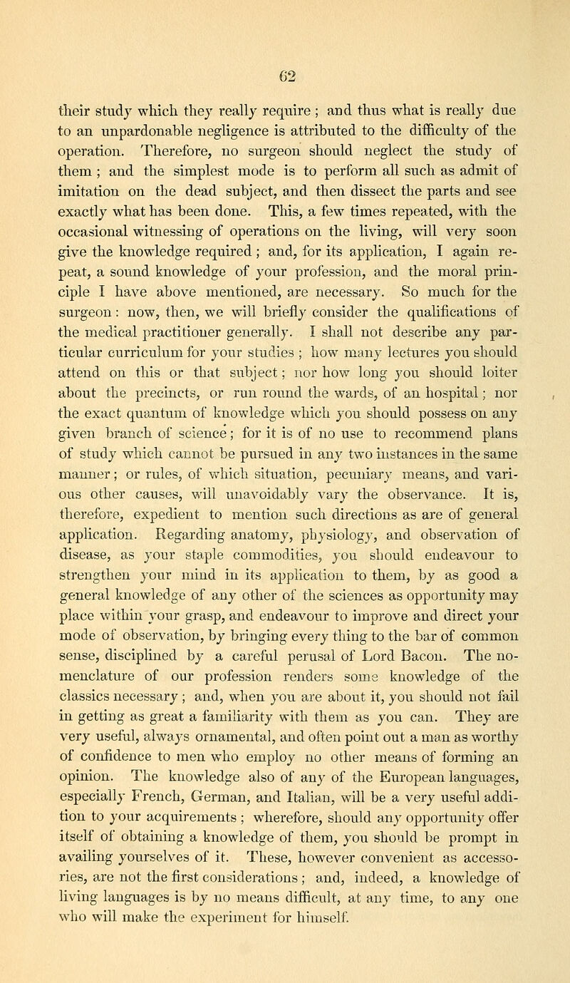 their study which they really require; and thus what is really due to an unpardonable negligence is attributed to the difficulty of the operation. Therefore, no surgeon should neglect the study of them ; and the simplest mode is to perform all such as admit of imitation on the dead subject, and then dissect the parts and see exactly what has been done. This, a few times repeated, with the occasional witnessing of operations on the living, will very soon give the knowledge required ; and, for its application, I again re- peat, a sound knowledge of your profession, and the moral prin- ciple I have above mentioned, are necessary. So much for the surgeon: now, then, we will briefly consider the qualifications of the medical practitioner generally. I shall not describe any par- ticular curriculum for your studies ; how many lectures you should attend on this or that subject; nor how long you should loiter about the precincts, or run round the wards, of an hospital; nor the exact quantum of knowledge which you should possess on any given branch of science; for it is of no use to recommend plans of study which cannot be pursued in any two instances in the same manner; or rules, of which situation, pecuniary means, and vari- ous other causes, will unavoidably vary the observance. It is, therefore, expedient to mention such directions as are of general application. Regarding anatomy, physiology, and observation of disease, as your staple commodities, you should endeavour to strengthen your mind in its application to them, by as good a general knowledge of any other of the sciences as opportunity may place within your grasp, and endeavour to improve and direct your mode of observation, by bringing every thing to the bar of common sense, disciplined by a careful perusal of Lord Bacon. The no- menclature of our profession renders some knowledge of the classics necessary ; and, when you are about it, you should not fail in getting as great a familiarity with them as you can. They are very useful, always ornamental, and often point out a man as worthy of confidence to men who employ no other means of forming an opinion. The knowledge also of any of the European languages, especially French, German, and Italian, will be a very useful addi- tion to your acquirements ; wherefore, should any opportunity offer itself of obtaining a knowledge of them, you should be prompt in availing yourselves of it. These, however convenient as accesso- ries, are not the first considerations ; and, indeed, a knowledge of living languages is by no means difficult, at any time, to any one who will make the experiment for himself.