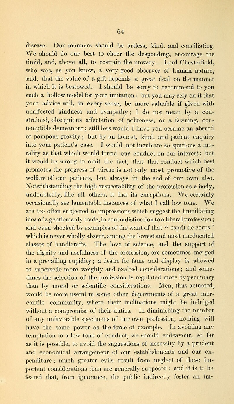 disease. Our manners should be artless, kind, and conciliating. We should do our best to cheer the desponding, encourage the timid, and, above all, to restrain the unwary. Lord Chesterfield, who was, as you know, a very good observer of human nature, said, that the value of a gift depends a great deal on the manner in which it is bestowed. I should be sorry to recommend to you such a hollow model for your imitation; but you may rely on it that your advice will, in every sense, be more valuable if given with unaffected kindness and sympathy; I do not mean by a con- strained, obsequious affectation of politeness, or a fawning, con- temptible demeanour; still less would I have you assume an absurd or pompous gravity ; but by an honest, kind, and patient enquiry into your patient's case. 1 would not inculcate so spu.rious a mo- rality as that which would found our conduct on our interest; but it would be wrong to omit the fact, that that conduct which best promotes the progress of virtue is not only most promotive of the welfare of our patients, but always in the end of our own also. Notwithstanding the high respectability of the profession as a body, undovibtedly, like all others, it has its exceptions. VYe certainly occasionally see lamentable instances of what I call low tone. We are too often subjected to impressions which suggest the humiliating idea of a gentlemanly trade, in contradistinction to a liberal profession; and even shocked by examples of the want of that  esprit de corps which is never wholly absent, among the lowest and most uneducated classes of handicrafts. The love of science, and the support of the dignity and usefulness of the profession, are sometimes merged in a prevailiug cupidity ; a desire for fame and display is allowed to supersede more weighty and exalted considerations ; and some- times the selection of the profession is regulated more by pecuniary than by moral or scientific considerations. Men, thus actuated, would be more useful in some other departments of a great mer- cantile community, where their inclinations might, be indulged without a compromise of their duties. In diminishing the number of any unfavorable specimens of our own profession, nothing will have the same power as the force of example. In avoiding any temptation to a low tone of conduct, we should endeavour, so far as it is possible, to avoid the suggestions of necessity by a prudent and economical arrangement of our establishments and our ex- penditure ; much greater evils result from neglect of these im- portant considerations than are generally supposed ; and it is to be feared that, from ignorance, the public indirectly foster an im-