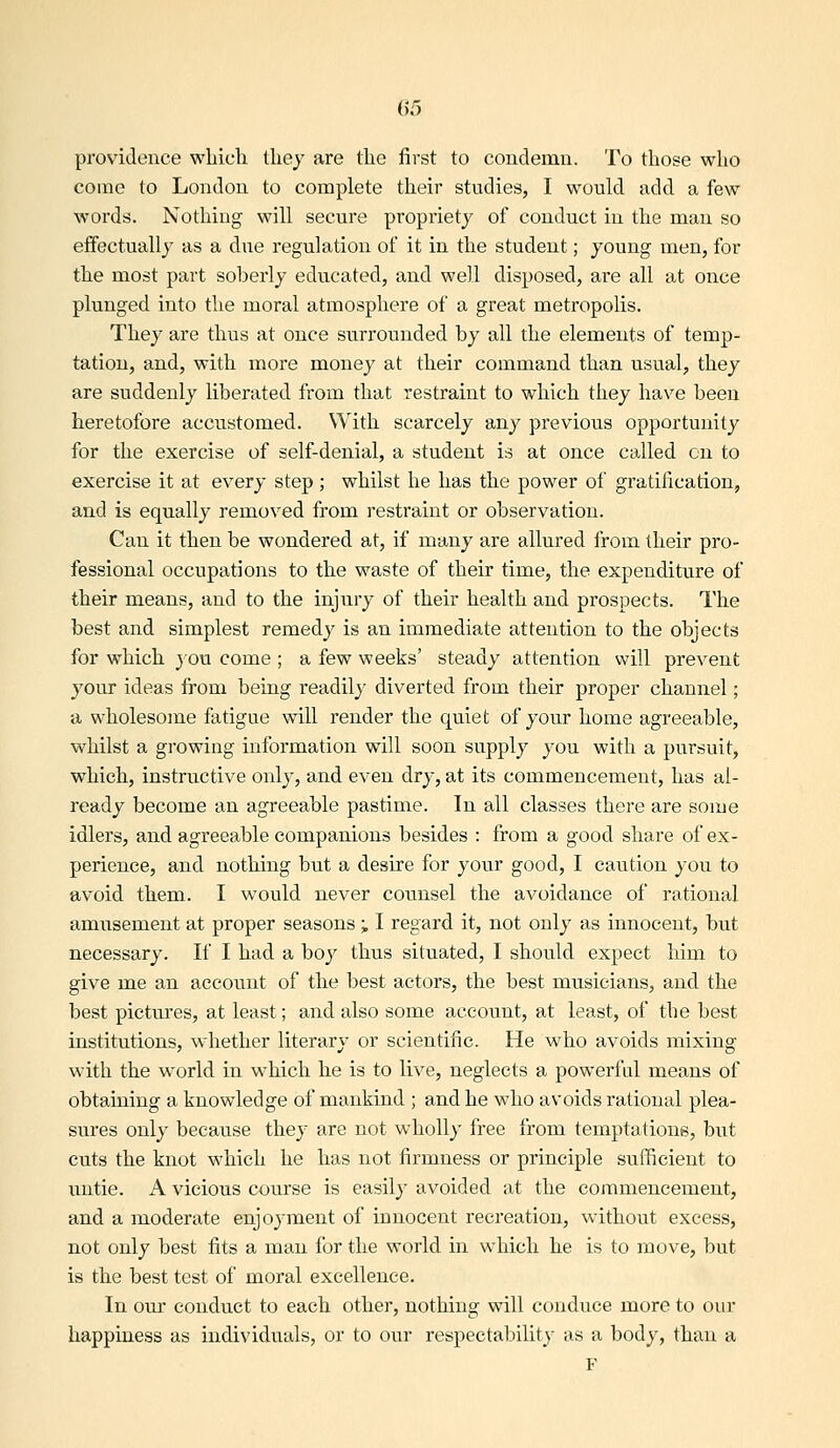 providence wLicli tliey are the first to condemn. To those who come to London to complete their studies, I would add a few words. Nothing will secure propriety of conduct in the man so effectually as a due regulation of it in the student; joung men, for the most part soberly educated, and well disposed, are all at once plunged into the moral atmosphere of a great metropolis. They are thus at once surrounded by all the elements of temp- tation, and, with more money at their command than usual, they are suddenly liberated from that restraint to which they have been heretofore accustomed. With scarcely any previous opportunity for the exercise of self-denial, a student is at once called on to exercise it at every step ; whilst he has the power of gratification, and is equally removed from restraint or observation. Can it then be wondered at, if many are allured from their pro- fessional occupations to the waste of their time, the expenditure of their means, and to the injury of their health and prospects. The best and simplest remedy is an immediate attention to the objects for which you come ; a few weeks' steady attention will prevent your ideas from being readily diverted from their proper channel; a wholesome fatigue will render the quiet of your home agreeable, whilst a growing information will soon supply you with a pursuit, which, instructive only, and even dry, at its commencement, has al- ready become an agreeable pastime. In all classes there are some idlers, and agreeable companions besides : from a good share of ex- perience, and nothing but a desire for your good, I caution you to avoid them. I would never counsel the avoidance of rational amusement at proper seasons i I regard it, not only as innocent, but necessary. If I had a boy thus situated, I should expect him to give me an account of the best actors, the best musicians, and the best pictures, at least; and also some account, at least, of the best institutions, whether literary or scientific. He who avoids mixing with the world in which he is to live, neglects a powerful means of obtaining a knowledge of mankind ; and he who avoids rational plea- sures only because they are not wholly free from temptations, but cuts the knot which he has not firmness or principle sufficient to untie. A vicious course is easily avoided at the commencement, and a moderate enjoyment of innocent recreation, without excess, not only best fits a man for the world in which he is to move, but is the best test of moral excellence. In our conduct to each other, nothing will conduce more to our happiness as individuals, or to our respectability as a body, than a F
