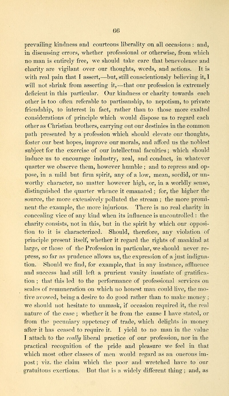 prevailing kindness and coiirteous liberality on all occasions : and, in discussing errors, whether professional or otherwise, from which no man is entirely free, we should take care that benevolence and charity are vigilant over our thoughts, words, and actions. It is with real pain that I assert,—but, still conscientiously believing it, I will not shrink from asserting it,—that our profession is extremely deficient in this particular. Our kindness or charitj^ towards each other is too often referable to partisanship, to nepotism, to private friendship, to interest in fact, rather than to those more exalted considerations of principle which would dispose us to regard each other as Christian brothers, carrying out ou.r destinies in the common path presented by a profession which should elevate our thoughts, foster our best hopes, improve our morals, and afford us the noblest subject for the exercise of our intellectual faculties; which should induce us to encourage industry, zeal, and conduct, in whatever quarter we observe them, however humble ; and to repress and op- pose, in a mild but firm spirit, any of a low, mean, sordid, or un- worthy character, no matter however high, or, in a worldly sense, distinguished the quarter whence it emanated ; for, the higher the source, the more extensively polluted the stream ; the more promi- nent the example, the more injurious. There is no real charity in concealing vice of any kind when its influence is uncontrolled : the charity consists, not in this, but in the spirit by which our opposi- tion to it is characterized. Should, therefore, any violation of principle present itself, whether it regard the rights of mankind at large, or those of the Profession in particular, we should never re- press, so far as prudence allows us, the expression of a just indigna- tion. Should we find, for example, that in any instance, affluence and success had still left a prurient vanity insatiate of gratifica- tion ; that this led to the performance of professional services on scales of remuneration on which no honest man could live, the mo- tive avowed, being a desire to do good rather than to. make money ; we should not hesitate to unmask, if occasion required it, the real nature of the case ; whether it be from the cause I have stated, or from the pecuniary appetency of trade, which delights in money after it has ceased to require it. I yield to no man in the value I attach to the i-eally liberal practice of our profession, nor in the practical recognition of the pride and pleasure we feel in that which most other classes of men would regard as an onerous im- post ; viz. the claim which the poor and wretched have to our gratuitous exertions. But that is a widely different thing ; and, as