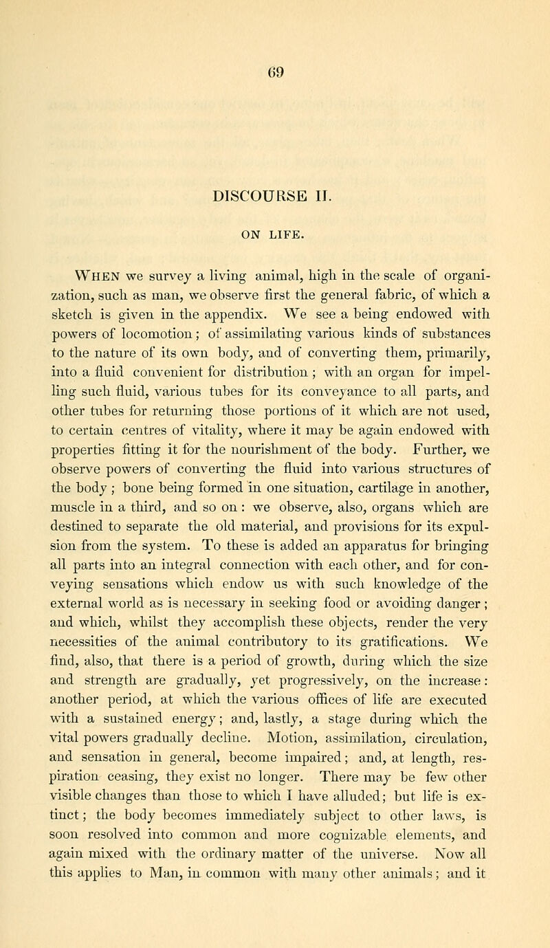 DISCOURSE II. ON LIFE. When we survey a living animal, high in the scale of organi- zation, such as man, we observe first the general fabric, of which a sketch is given in the appendix. We see a being endowed with powers of locomotion; of assimilating various kinds of substances to the nature of its own body, and of converting them, primarily, into a fluid convenient for distribution ; with an organ for impel- ling such fluid, various tubes for its conveyance to all parts, and other tubes for returning those portions of it which are not used, to certain centres of vitality, where it may be again endowed with properties fitting it for the nourishment of the body. Further, we observe powers of converting the fluid into various structures of the body ; bone being formed in one situation, cartilage in another, muscle in a third, and so on : we observe, also, organs which are destined to separate the old material, and provisions for its expul- sion from the system. To these is added an apparatus for bringing all parts into an integral connection with each other, and for con- veying sensations which endow us with such knowledge of the external world as is necessary in seeking food or avoiding danger; and which, whilst they accomplish these objects, render the very necessities of the animal contributory to its gratifications. We find, also, that there is a period of growth, during which the size and strength are gradually, yet progressively, on the increase: another period, at which the various offices of life are executed with a sustained energy; and, lastly, a stage during which the vital powers gradually decline. Motion, assimilation, circulation, and sensation in general, become impaired; and, at length, res- piration ceasing, they exist no longer. There may be few other visible changes than those to which I have alluded; but life is ex- tinct; the body becomes immediately subject to other law^s, is soon resolved into common and more cognizable elements, and again mixed with the ordinary matter of the universe. Now all this applies to Man, in common with many other animals; and it