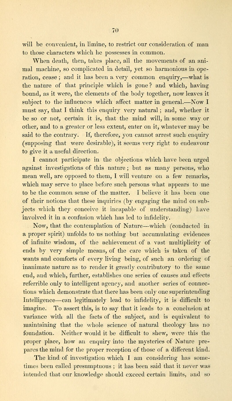 will be convenient, in limine, to restrict our consideration of man to those characters which he possesses in common. When death, then, takes place, all the movements of an ani- mal machine, so complicated in detail, yet so harmonious in ope- ration, cease ; and it has been a very common enquiry,—what is the nature of that principle which is gone? and which, having bound, as it were, the elements of the body together, now leaves it subject to the influences which affect matter in general.—Now I must say, that I think this enquiry very natural; and, whether it be so or not, certain it is, that the mind will, in some way or other, and to a greater or less extent, enter on it, whatever may be said to the contrary. If, therefore, you cannot arrest such enquiry (supposing that were desirable), it seems very right to endeavour to give it a useful direction. I cannot participate in the objections which have been urged against investigations of this nature ; but as many persons, who mean well, are opposed to them, I will venture on a few remarks, which may serve to place before such persons what appears to me to be the common sense of the matter. I believe it has been one of their notions that these inquiries (by engaging the mind on sub- jects which they conceive it incapable of understanding) have involved it in a conflision which has led to infidelity. Now, that the contemplation of Nature—which (conducted in a proper spirit) unfolds to us nothing but accumulating evidences of infinite wisdom, of the achievement of a vast multiplicity of ends by very simple means, of the care which is taken of the wants and comforts of every living being, of such an ordering of inanimate nature as to render it greatly contributory to the same end, and which, further, establishes one series of causes and effects referrible only to intelligent agency, and another series of connec- tions which demonstrate that there has been only one superintending Intelligence—can legitimately lead to infidelity, it is difficult to imagine. To assert this, is to say that it leads to a conclusion at variance with all the facts of the subject, and is equivalent to maintaining that the whole science of natural theology has no foundation. Neither would it be difficult to shew, were this the proper place, how an enquiry into the mysteries of Nature pre- pares the mind for the proper reception of those of a different kind. The kind of investigation which I am considering has some- times been called presumptuous ; it has been said that it never was intended that our knowledge should exceed certain limits, and so