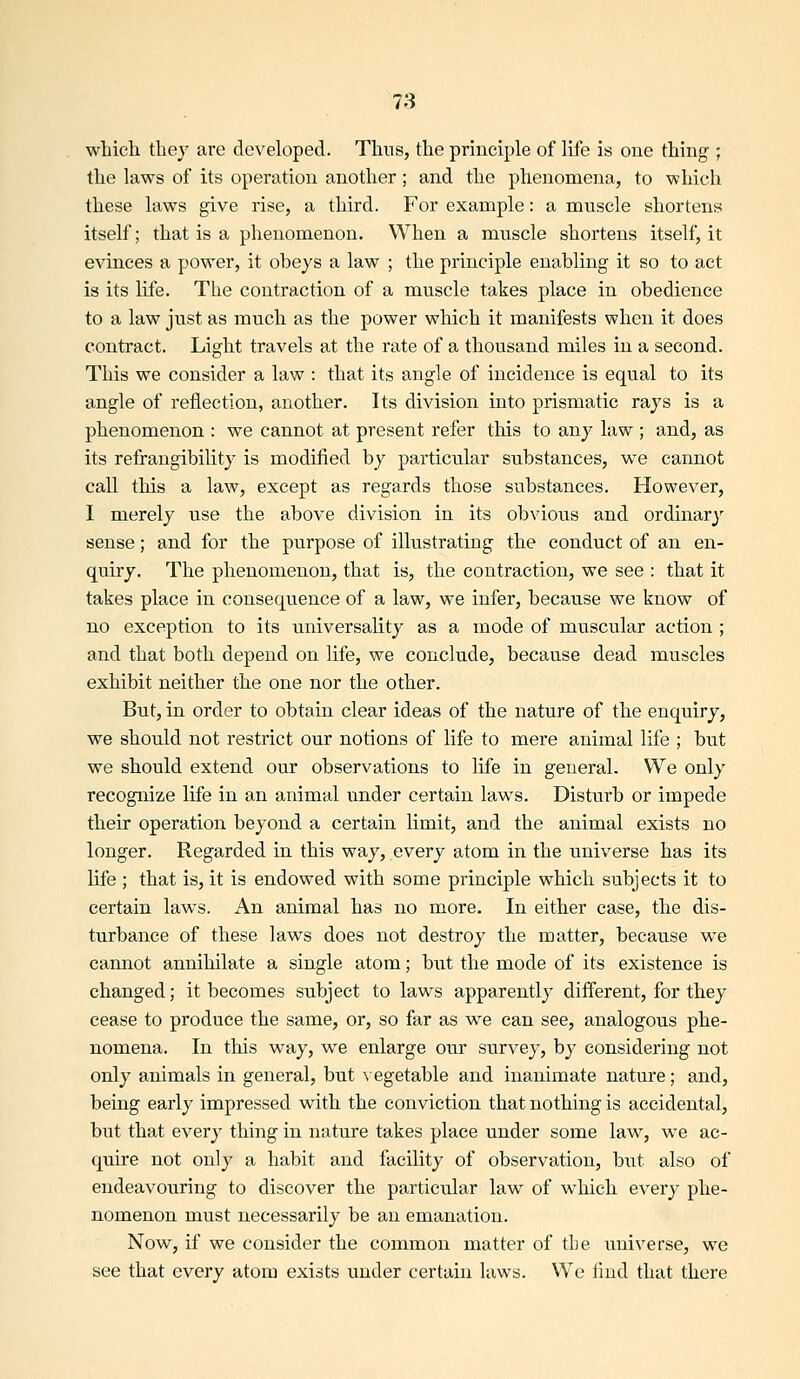 which they are developed. Thus, the principle of life is one thing ; the laws of its operation another; and the phenomena, to which these laws give rise, a third. For example: a muscle shortens itself; that is a phenomenon. When a muscle shortens itself, it evinces a power, it obeys a law ; the principle enabling it so to act is its life. The contraction of a muscle takes place in obedience to a law just as much as the power which it manifests when it does contract. Light travels at the rate of a thousand miles in a second. This we consider a law : that its angle of incidence is equal to its angle of reflection, another. Its division into prismatic rays is a phenomenon : we cannot at present refer tins to any law ; and, as its refrangibility is modified by particular substances, we cannot call tliis a law, except as regards those substances. However, I merely use the above division in its obvious and ordinary sense; and for the purpose of illustrating the conduct of an en- quiry. The phenomenon, that is, the contraction, we see : that it takes place in consequence of a law, we infer, because we know of no exception to its universality as a mode of muscular action ; and that both depend on life, we conclude, because dead muscles exhibit neither the one nor the other. But, in order to obtain clear ideas of the nature of the enquiry, we should not restrict our notions of life to mere animal life ; but we should extend our observations to life in general. We only recognize life in an animal under certain laws. Disturb or impede their operation beyond a certain limit, and the animal exists no longer. Regarded in this way, every atom in the universe has its life ; that is, it is endowed with some principle which subjects it to certain laws. An animal has no more. In either case, the dis- turbance of these laws does not destroy the matter, because we cannot annihilate a single atom; but the mode of its existence is changed; it becomes subject to laws apparently different, for they cease to produce the same, or, so far as we can see, analogous phe- nomena. In this way, we enlarge our survey, by considering not only animals in general, but \ egetable and inanimate nature; and, being early impressed with the conviction that nothing is accidental, but that every thing in nature takes place under some law, we ac- quire not only a habit and facility of observation, but also of endeavouring to discover the particular law of which every phe- nomenon must necessarily be an emanation. Now, if we consider the common matter of the universe, we see that every atom exists under certain laws. We lind that there