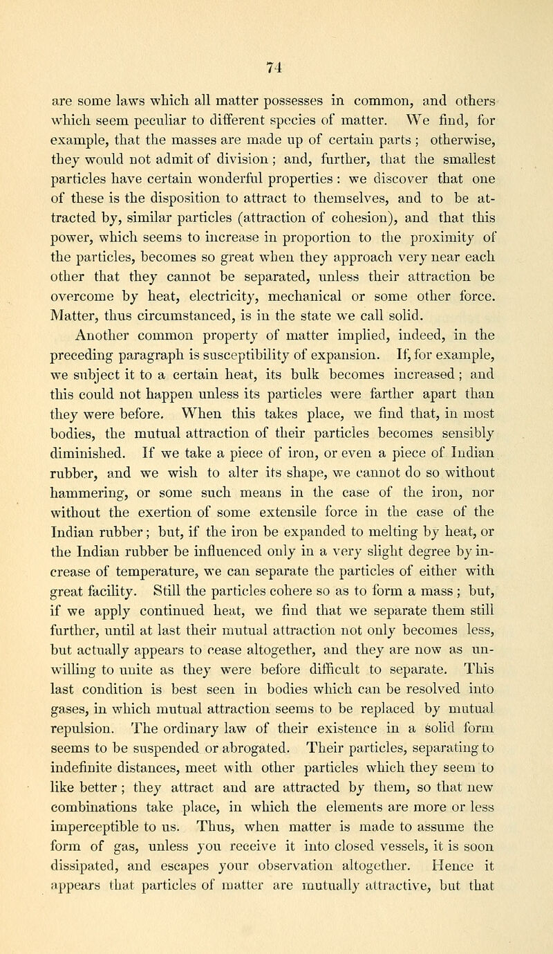are some laws which all matter possesses in common, and others which seem peetiliar to diiferent species of matter. We find, for example, that the masses are made up of certain parts ; otherwise, the J would not admit of division ; and, further, that the smallest particles have certain wonderful properties : we discover that one of these is the disposition to attract to themselves, and to be at- tracted by, similar particles (attraction of cohesion), and that this power, which seems to increase in proportion to the proximity of the particles, becomes so great when they approach very near each other that they cannot be separated, unless their attraction be overcome by heat, electricity, mechanical or some other force. Matter, thus circumstanced, is in the state we call solid. Another common property of matter implied, indeed, in the preceding paragraph is susceptibility of expansion. If, for example, we subject it to a certain heat, its bulk becomes increased; and this could not happen unless its particles were farther apart than they were before. When this takes place, we find that, in most bodies, the mutual attraction of their particles becomes sensibly diminished. If we take a piece of iron, or even a piece of Indian rubber, and we wish to alter its shape, we cannot do so without hammering, or some such means in the case of the iron, nor without the exertion of some extensile force in the ease of the Indian rubber; but, if the irori be expanded to melting by heat, or the Indian rubber be influenced only in a very slight degree by in- crease of temperature, we can separate the particles of either with great facility. Still the particles cohere so as to form a mass ; but, if we apply continued heat, we find that we separate them still further, until at last their mutual attraction not only becomes less, but actually appears to cease altogether, and they are now as un- willing to unite as they were before difficalt to separate. This last condition is best seen in bodies which can be resolved into gases, in which mutual attraction seems to be replaced by mutual repulsion. The ordinary law of their existence in a ^olid form seems to be suspended or abrogated. Their particles, separating to indefinite distances, meet with other particles which they seem to like better ; they attract and are attracted by them, so that new combinations take place, in which the elements are more or less imperceptible to us. Thus, when matter is made to assume the form of gas, unless you receive it into closed vessels, it is soon dissipated, and escapes your observation altogether. Hence it appears that particles of matter are mutually attractive, but that